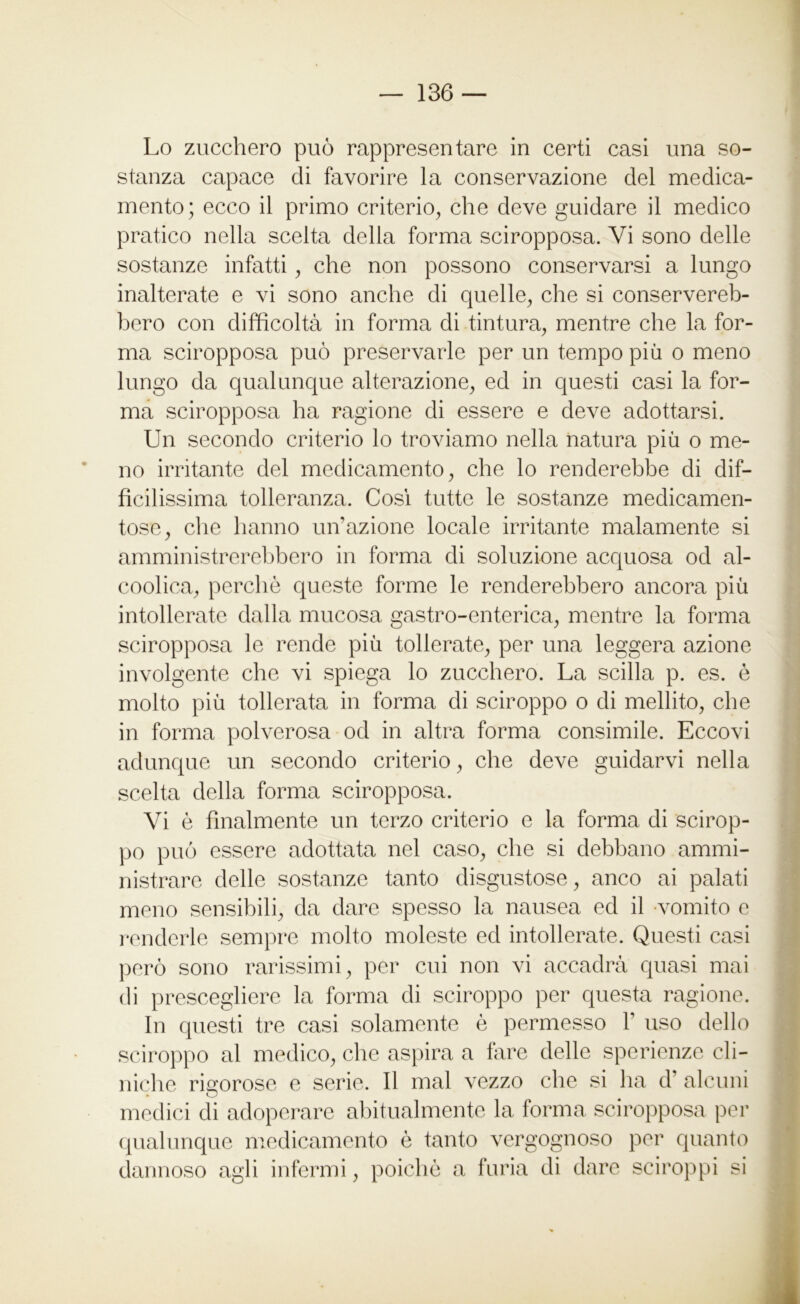 Lo zucchero può rappresentare in certi casi una so- stanza capace di favorire la conservazione del medica- mento; ecco il primo criterio, che deve guidare il medico pratico nella scelta della forma sciropposa. Vi sono delle sostanze infatti, che non possono conservarsi a lungo inalterate e vi sono anche di quelle, che si conservereb- bero con difficoltà in forma di tintura, mentre che la for- ma sciropposa può preservarle per un tempo più o meno lungo da qualunque alterazione, ed in questi casi la for- ma sciropposa ha ragione di essere e deve adottarsi. Un secondo criterio lo troviamo nella natura più o me- no irritante del medicamento, che lo renderebbe di dif- ficilissima tolleranza. Cosi tutte le sostanze medicamen- tose, che hanno un’azione locale irritante malamente si amministrerebbero in forma di soluzione acquosa od al- coolica, perchè queste forme le renderebbero ancora più intollerate dalla mucosa gastro-enterica, mentre la forma sciropposa le rende più tollerate, per una leggera azione involgente che vi spiega lo zucchero. La scilla p. es. è molto più tollerata in forma di sciroppo o di mellito, che in forma polverosa od in altra forma consimile. Eccovi adunque un secondo criterio, che deve guidarvi nella scelta della forma sciropposa. Vi è finalmente un terzo criterio e la forma di scirop- po può essere adottata nel caso, che si debbano ammi- nistrare delle sostanze tanto disgustose, anco ai palati meno sensibili, da dare spesso la nausea ed il vomito e renderle sempre molto moleste ed intollerate. Questi casi però sono rarissimi, per cui non vi accadrà quasi mai di prescegliere la forma di sciroppo per questa ragione. In questi tre casi solamente è permesso F uso dello sciroppo al medico, che aspira a fare delle sperienze cli- niche rigorose e serie. Il mal vezzo che si ha d' alcuni medici di adoperare abitualmente la forma sciropposa per qualunque medicamento è tanto vergognoso per quanto dannoso agli infermi, poiché a furia di dare sciroppi si