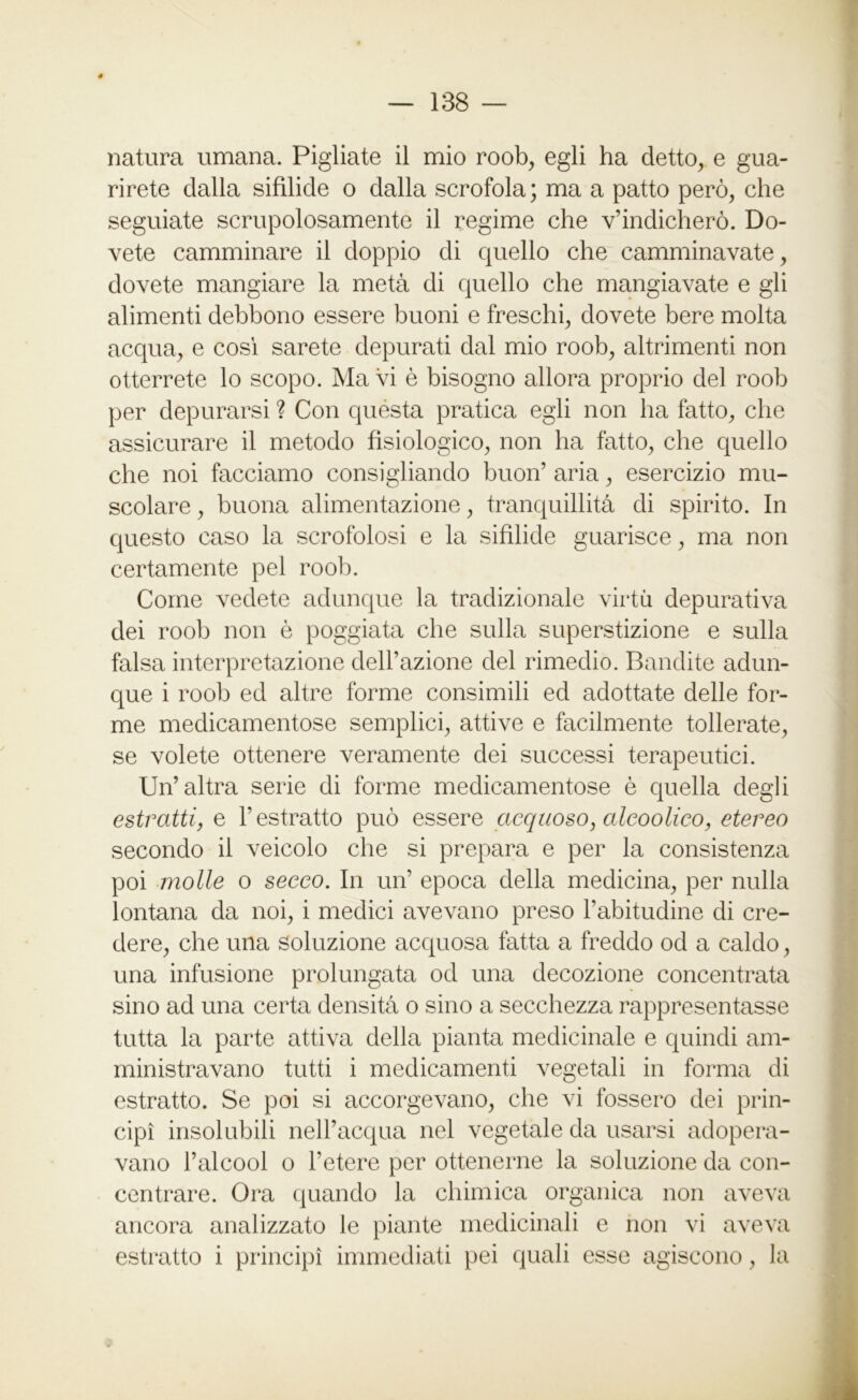 natura umana. Pigliate il mio roob, egli ha detto, e gua- rirete dalla sifilide o dalla scrofola; ma a patto però, che seguiate scrupolosamente il regime che vendicherò. Do- vete camminare il doppio di quello che camminavate, dovete mangiare la metà di quello che mangiavate e gli alimenti debbono essere buoni e freschi, dovete bere molta acqua, e così sarete depurati dal mio roob, altrimenti non otterrete lo scopo. Ma vi è bisogno allora proprio del roob per depurarsi ? Con questa pratica egli non ha fatto, che assicurare il metodo fisiologico, non ha fatto, che quello che noi facciamo consigliando buon’ aria, esercizio mu- scolare , buona alimentazione, tranquillità di spirito. In questo caso la scrofolosi e la sifilide guarisce, ma non certamente pel roob. Come vedete adunque la tradizionale virtù depurativa dei roob non ò poggiata che sulla superstizione e sulla falsa interpretazione dell’azione del rimedio. Bandite adun- que i roob ed altre forme consimili ed adottate delle for- me medicamentose semplici, attive e facilmente tollerate, se volete ottenere veramente dei successi terapeutici. Un’altra serie di forme medicamentose è quella degli estratti, e l’estratto può essere acquoso, cdcoolico, etereo secondo il veicolo che si prepara e per la consistenza poi molle o secco. In un’ epoca della medicina, per nulla lontana da noi, i medici avevano preso l’abitudine di cre- dere, che una Soluzione acquosa fatta a freddo od a caldo, una infusione prolungata od una decozione concentrata sino ad una certa densità o sino a secchezza rappresentasse tutta la parte attiva della pianta medicinale e quindi am- ministravano tutti i medicamenti vegetali in forma di estratto. Se poi si accorgevano, che vi fossero dei prin- cipi insolubili nell’acqua nel vegetale da usarsi adopera- vano l’alcool o Tetere per ottenerne la soluzione da con- centrare. Ora quando la chimica organica non aveva ancora analizzato le piante medicinali e non vi aveva estratto i principi immediati pei quali esse agiscono, la