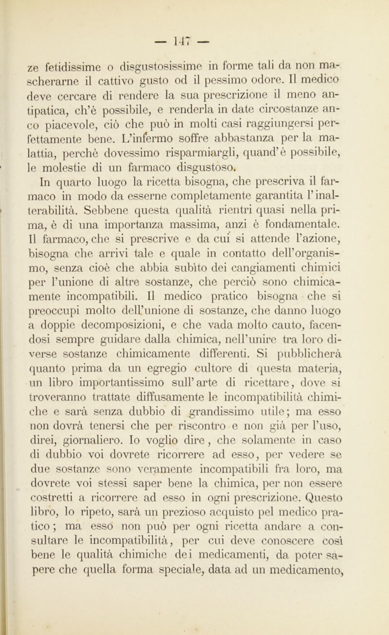 ze fetidissime o disgustosissime in forme tali da non ma- scherarne il cattivo gusto od il pessimo odore. 11 medico deve cercare di rendere la sua prescrizione il meno an- tipatica, eh’è possibile, e renderla in date circostanze an- co piacevole, ciò che può in molti casi raggiungersi per- fettamente bene. L’infermo soffre abbastanza per la ma- lattia, perchè dovessimo risparmiargli, quand’è possibile, le molestie di un farmaco disgustoso. In quarto luogo la ricetta bisogna, che prescriva il far- maco in modo da esserne completamente garantita l’inal- terabilità. Sebbene questa qualità rientri quasi nella pri- ma, è di una importanza massima, anzi è fondamentale. Il farmaco, che si prescrive e da cui si attende l’azione, bisogna che arrivi tale e quale in contatto dell’organis- mo, senza cioè che abbia subito dei cangiamenti chimici per l’unione di altre sostanze, che perciò sono chimica- mente incompatibili. Il medico pratico bisogna che si preoccupi molto dell’unione di sostanze, che danno luogo a doppie decomposizioni, e che vada molto cauto, facen- dosi sempre guidare dalla chimica, nell’unire tra loro di- verse sostanze chimicamente differenti. Si pubblicherà quanto prima da un egregio cultore di questa materia, un libro importantissimo sull’arte di ricettare, dove si troveranno trattate diffusamente le incompatibilità chimi- che e sarà senza dubbio di grandissimo utile; ma esso non dovrà tenersi che per riscontro e non già per Fuso, direi, giornaliero. Io voglio dire, che solamente in caso di dubbio voi dovrete ricorrere ad esso, per vedere se due sostanze sono veramente incompatibili fra loro, ma dovrete voi stessi saper bene la chimica, per non essere costretti a ricorrere ad esso in ogni prescrizione. Questo libro, lo ripeto, sarà un prezioso acquisto pel medico pra- tico ; ma esso non può per ogni ricetta andare a con- sultare le incompatibilità, per cui deve conoscere cosi bene le qualità chimiche dei medicamenti, da poter sa- pere che quella forma speciale, data ad un medicamento,