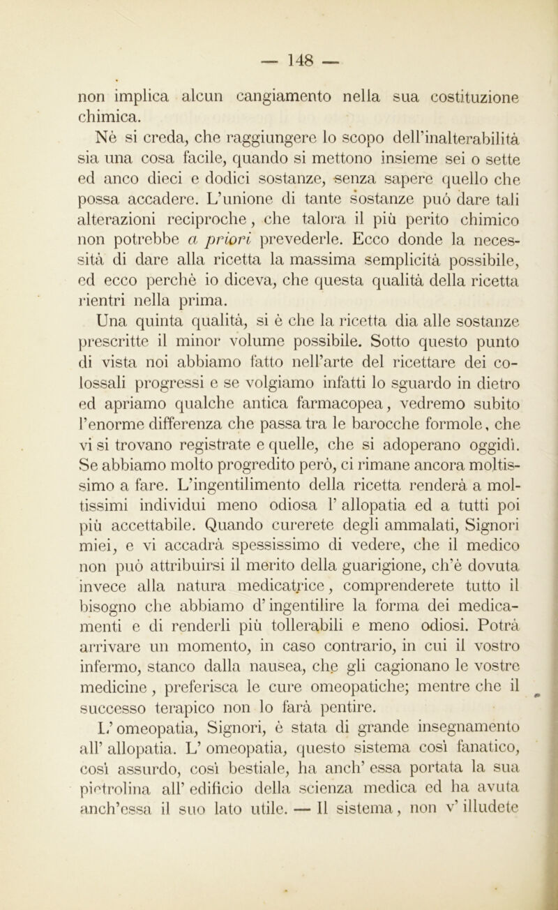 non implica alcun cangiamento nella sua costituzione chimica. Nè si creda, che raggiungere lo scopo delPinalterabilità sia una cosa facile, quando si mettono insieme sei o sette ed anco dieci e dodici sostanze, senza sapere quello che possa accadere. L’unione di tante sostanze può dare tali alterazioni reciproche, che talora il più perito chimico non potrebbe a priori prevederle. Ecco donde la neces- sità di dare alla ricetta la massima semplicità possibile, ed ecco perchè io diceva, che questa qualità della ricetta rientri nella prima. Una quinta qualità, si è che la ricetta dia alle sostanze prescritte il minor volume possibile. Sotto questo punto di vista noi abbiamo fatto nel l’arte del ricettare dei co- lossali progressi e se volgiamo infatti lo sguardo in dietro ed apriamo qualche antica farmacopea, vedremo subito l’enorme differenza che passatra le barocche forinole, che vi si trovano registrate e quelle, che si adoperano oggidì. Se abbiamo molto progredito però, ci rimane ancora moltis- simo a fare. L’ingentilimento della ricetta renderà a mol- tissimi individui meno odiosa P allopatia ed a tutti poi più accettabile. Quando curerete degli ammalati, Signori miei, e vi accadrà spessissimo di vedere, che il medico non può attribuirsi il merito della guarigione, ch’è dovuta invece alla natura medicatrice, comprenderete tutto il bisogno che abbiamo d’ingentilire la forma dei medica- menti e di renderli più tollerabili e meno odiosi. Potrà arrivare un momento, in caso contrario, in cui il vostro infermo, stanco dalla nausea, che gli cagionano le vostre medicine, preferisca le cure omeopatiche; mentre che il successo terapico non lo farà pentire. Lf omeopatia, Signori, è stata di grande insegnamento all’ allopatia. L’ omeopatia, questo sistema così fanatico, così assurdo, così bestiale, ha aneli’ essa portata la sua pietrolina all’ edificio della scienza medica ed ha avuta anch’essa il suo lato utile. — Il sistema, non v’ illudete