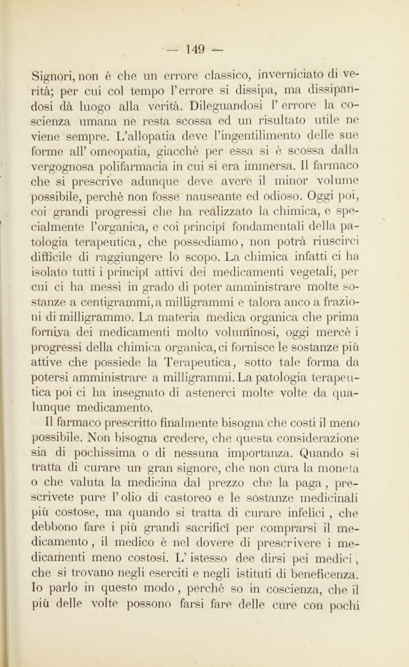 Signori, non è che un errore classico, inverniciato di ve- rità; per cui col tempo l’errore si dissipa, ma dissipan- dosi dà luogo alla verità. Dileguandosi 1’ errore la co- scienza umana ne resta scossa ed un risultato utile ne viene sempre. L'allopatia deve l’ingentilimento delle sue forme all’ omeopatia, giacché per essa si è scossa dalla vergognosa polifarmacia in cui si era immersa. Il farmaco che si prescrive adunque deve avere il minor volume possibile, perchè non fosse nauseante ed odioso. Oggi poi, coi grandi progressi che ha realizzato la chimica, e spe- cialmente l’organica, e coi principi fondamentali della pa- tologia terapeutica, che possediamo, non potrà riuscirci difficile di raggiungere lo scopo. La chimica infatti ci ha isolato tutti i principi attivi dei medicamenti vegetali, per cui ci ha messi in grado di poter amministrare molte so- stanze a centigrammi, a milligrammi e talora anco a frazio- ni di milligrammo. La materia medica organica che prima fornica dei medicamenti molto voluminosi, oggi mercè i progressi della chimica organica, ci fornisce le sostanze più attive che possiede la Terapeutica, sotto tale forma da potersi amministrare a milligrammi. La patologia terapeu- tica poi ci ha insegnato di astenerci molte volte da qua- lunque medicamento. Il farmaco prescritto finalmente bisogna che costi il meno possibile. Non bisogna credere, che questa considerazione sia di pochissima o di nessuna importanza. Quando si tratta di curare un gran signore, che non cura la moneta o che valuta la medicina dal prezzo che la paga, pre- scrivete pure l’olio di castoreo e le sostanze medicinali più costose, ma quando si tratta di curare infelici , che debbono fare i più grandi sacrifici per comprarsi il me- dicamento , il medico è nel dovere di prescrivere i me- dicamenti meno costosi. L’istesso dee dirsi pei medici , che si trovano negli eserciti e negli istituti di beneficenza. Io parlo in questo modo, perchè so in coscienza, che il più delle volte possono farsi fare delle cure con pochi