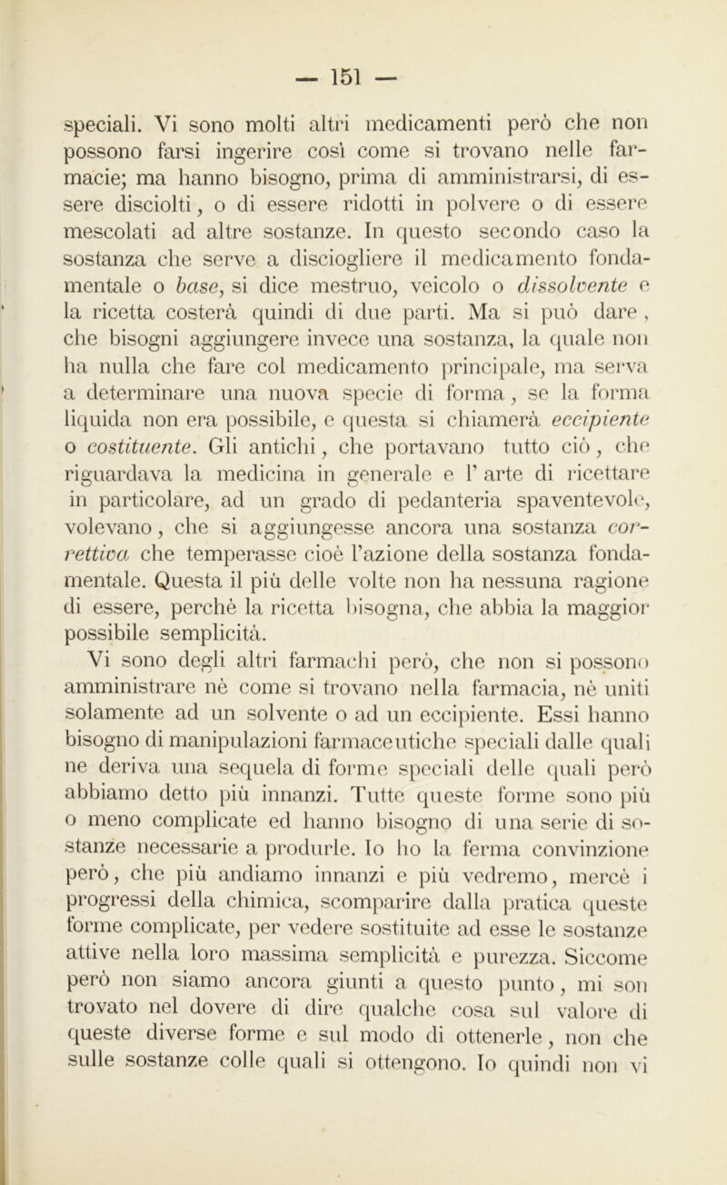 speciali. Vi sono molti altri medicamenti però che non possono farsi ingerire cosi come si trovano nelle far- macie; ma hanno bisogno, prima di amministrarsi, di es- sere disciolti, o di essere ridotti in polvere o di essere mescolati ad altre sostanze. In questo secondo caso la sostanza che serve a disciogliere il medicamento fonda- mentale o base, si dice mestruo, veicolo o dissolvente e la ricetta costerà quindi di due parti. Ma si può dare , che bisogni aggiungere invece una sostanza, la quale non ha nulla che fare col medicamento principale, ma serva a determinare una nuova specie di forma, se la forma liquida non era possibile, e questa si chiamerà eccipiente o costituente. Gli antichi, che portavano tutto ciò, che riguardava la medicina in generale e 1’ arte di ricettare in particolare, ad un grado di pedanteria spaventevole, volevano, che si aggiungesse ancora una sostanza cor- rettiva che temperasse cioè l’azione della sostanza fonda- mentale. Questa il più delle volte non ha nessuna ragione di essere, perchè la ricetta bisogna, che abbia la maggior possibile semplicità. Vi sono degli altri farmachi però, che non si possono amministrare nè come si trovano nella farmacia, nè uniti solamente ad un solvente o ad un eccipiente. Essi hanno bisogno di manipulazioni farmaceutiche speciali dalle quali ne deriva una sequela di forme speciali delle quali però abbiamo detto più innanzi. Tutte queste forme sono più o meno complicate ed hanno bisogno di una serie di so- stanze necessarie a produrle, lo ho la ferma convinzione però, che più andiamo innanzi e più vedremo, mercè i progressi della chimica, scomparire dalla pratica queste torme complicate, per vedere sostituite ad esse le sostanze attive nella loro massima semplicità e purezza. Siccome però non siamo ancora giunti a questo punto, mi son trovato nel dovere di dire qualche cosa sul valore di queste diverse forme e sul modo di ottenerle, non che sulle sostanze colle quali si ottengono. Io quindi non vi