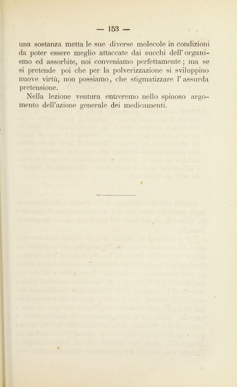 una sostanza metta le sue diverse molecole in condizioni da poter essere meglio attaccate dai succhi dell’organi- smo ed assorbite, noi conveniamo perfettamente ; ma se si pretende poi che per la polverizzazione si sviluppino nuove virtù, non possiamo, che stigmatizzare l’assurda pretensione. Nella lezione ventura entreremo nello spinoso argo- mento dell’azione generale dei medicamenti.