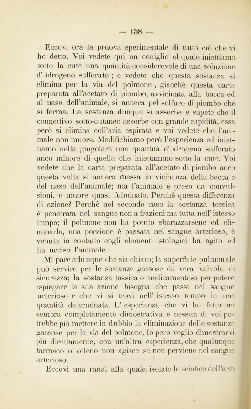 Eccovi ora la pruova sperimentale di tutto ciò che vi ho detto. Voi vedete qui un coniglio al quale iniettiamo sotto la cute una quantità considerevole di una soluzione d’ idrogeno solforato ; e vedete che questa sostanza si elimina per la via del polmone , giacché questa carta preparata all’acetato di piombo, avvicinata alla bocca ed al naso dell’animale, si annera pel solfuro di piombo che si forma. La sostanza dunque si assorbe e sapete che il connettivo sotto-cutaneo assorbe con grande rapidità, essa però si elimina coll’aria espirata e voi vedete che l’ani- male non muore. Modifichiamo però l’esperienza ed iniet- tiamo nella giugolare una quantità d’idrogeno solforato anco minore di quella che iniettammo sotto la cute. Voi vedete che la carta preparata all’acetato di piombo anco questa volta si annera messa in vicinanza della bocca e del naso dell’animale; ma l’animale è preso da convul- sioni, e muore quasi fulminato. Perchè questa differenza di azione? Perchè nel secondo caso la sostanza tossica è penetrata nel sangue non a frazioni ma tutta nell’ istesso tempo; il polmone non ha potuto sbarazzarsene ed eli- minarla, una porzione è passata nel sangue arterioso, è venuta in contatto cogli elementi istologici ha agito ed ha ucciso l’animale. Mi pare adunque che sia chiaro; la superficie pulmonale può servire per le sostanze gassose da vera valvola di sicurezza; la sostanza tossica o medicamentosa per potere ispiegare la sua azione bisogna che passi nel sangue arterioso e che vi si trovi nell’ istesso tempo in una quantità determinata. L’ esperienza che vi ho fatto mi sembra completamente dimostrativa e nessun di voi po- trebbe più mettere in dubbio la eliminazione delle sostanze gassose per la via del polmone. Io però voglio dimostrarvi più direttamente, con un’altra esperienza, che qualunque farmaco o veleno non agisce se non perviene nel sangue arterioso. Eccovi una rana, alla quale, isolato lo sciatico dell’arto