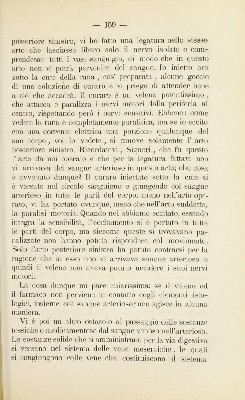 arto che lasciasse libero solo il nervo isolato e com- prendesse tutti i vasi sanguigni, di modo che in questo arto non vi potrà pervenire del sangue. Io inietto ora sotto la cute della rana , così preparata , alcune goccie di una soluzione di curaro e vi priego di attender bene a ciò che accadrà. Il curaro è un veleno potentissimo , che attacca e paralizza i nervi motori dalla periferia al centro, rispettando però i nervi sensitivi. Ebbene: come vedete la rana è completamente paralitica, ma se io eccito con una corrente elettrica una porzione qualunque del suo corpo , voi lo vedete , si muove solamente P arto posteriore sinistro. Ricordatevi, Signori , che fu questo P arto da noi operato e che per la legatura fattavi non vi arrivava del sangue arterioso in questo arto; che cosa è avvenuto dunque? Il curaro iniettato sotto la cute si è versato nel circolo sanguigno e giungendo col sangue arterioso in tutte le parti del corpo, meno nell’arto ope- rato, vi ha portato ovunque, meno che nell’arto suddetto, la paralisi motoria. Quando noi abbiamo eccitato, essendo integra la sensibilità, P eccitamento si è portato in tutte le parti del corpo, ma siccome queste si trovavano pa- ralizzate non hanno potuto rispondere col movimento. Solo l’arto posteriore sinistro ha potuto contrarsi per la ragione che in esso non vi arrivava sangue arterioso e quindi il veleno non aveva potuto uccidere i suoi nervi motori. La cosa dunque mi pare chiarissima: se il veleno od il farmaco non perviene in contatto cogli elementi isto- logici, insieme col sangue arterioso; non agisce in alcuna maniera. Vi è poi un altro ostacolo al passaggio delle sostanze tossiche o medicamentose dal sangue venoso nell’arterioso. Le sostanze solide che si amministrano per la via digestiva si versano nel sistema delle vene meseraiche , le quali si congiungono colle vene che costituiscono il sistema