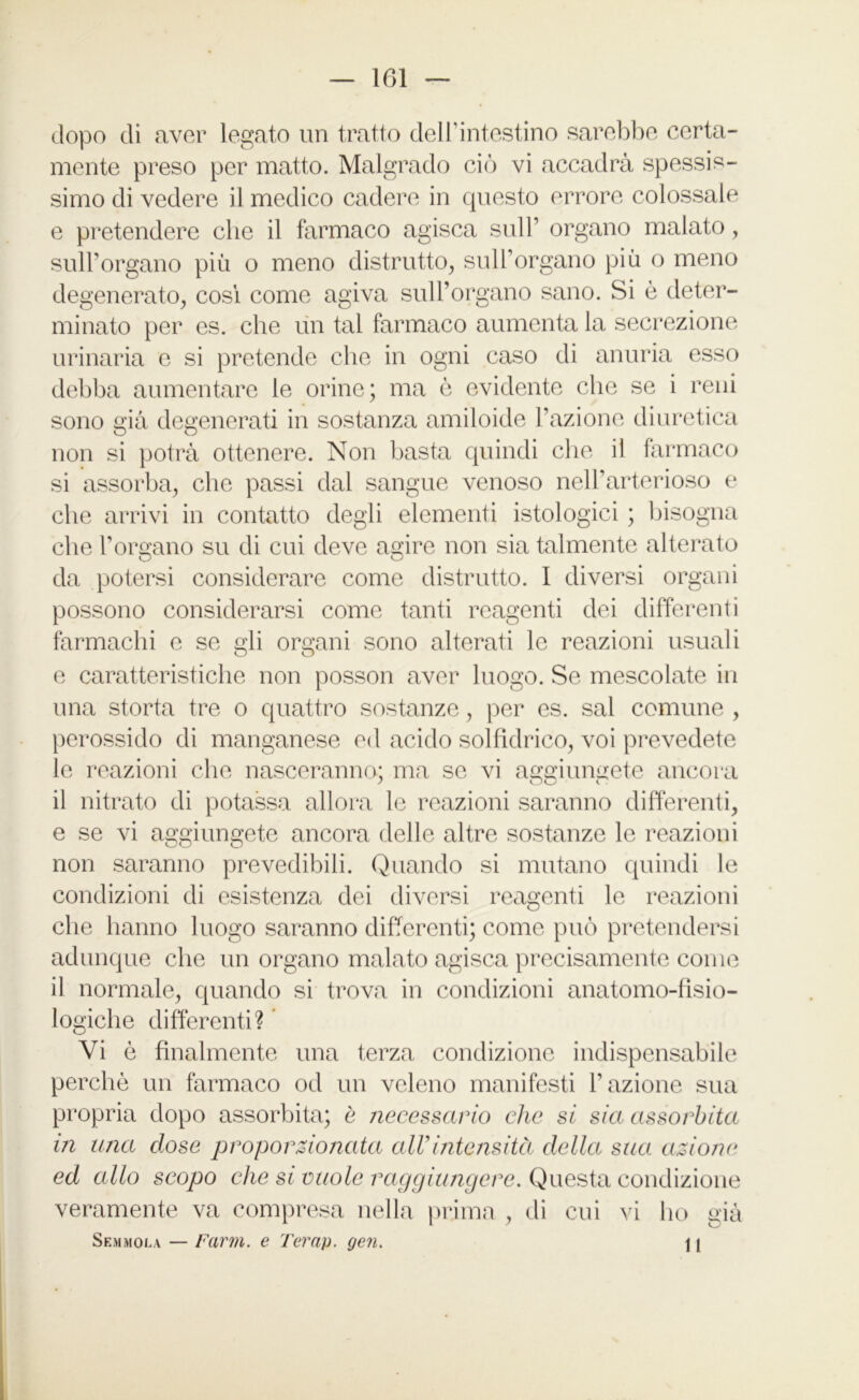 dopo di aver legato un tratto dell’intestino sarebbe certa- mente preso per matto. Malgrado ciò vi accadrà spessis- simo di vedere il medico cadere in questo errore colossale e pretendere che il farmaco agisca sull’ organo malato, sull’organo più o meno distrutto, sull’organo più o meno degenerato, così come agiva sull’organo sano. Si è deter- minato per es. che un tal farmaco aumenta la secrezione urinaria e si pretende che in ogni caso di anuria esso debba aumentare le orine; ma è evidente che se i reni sono già degenerati in sostanza amiloide l’azione diuretica non si potrà ottenere. Non basta quindi che il farmaco si assorba, che passi dal sangue venoso nell’arterioso e che arrivi in contatto degli elementi istologici ; bisogna che l’organo su di cui deve agire non sia talmente alterato da potersi considerare come distrutto. I diversi organi possono considerarsi come tanti reagenti dei differenti farmachi e se gli organi sono alterati le reazioni usuali e caratteristiche non posson aver luogo. Se mescolate in una storta tre o quattro sostanze, per es. sai comune , perossido di manganese ed acido solfidrico, voi prevedete le reazioni che nasceranno; ma se vi aggiungete ancora il nitrato di potassa allora le reazioni saranno differenti, e se vi aggiungete ancora delle altre sostanze le reazioni non saranno prevedibili. Quando si mutano quindi le condizioni di esistenza dei diversi reagenti le reazioni che hanno luogo saranno differenti; come può pretendersi adunque che un organo malato agisca precisamente come il normale, quando si trova in condizioni anatomo-fìsio- logiche differenti? Vi ò finalmente una terza condizione indispensabile perchè un farmaco od un veleno manifesti l’azione sua propria dopo assorbita; è necessario clic si sia assorbita in una dose proporzionata all’intensità della sua azioni* ed allo scopo che si vuole raggiungere. Questa condizione veramente va compresa nella prima , di cui vi ho già Semmola — Farm, e Terap. gen. I j
