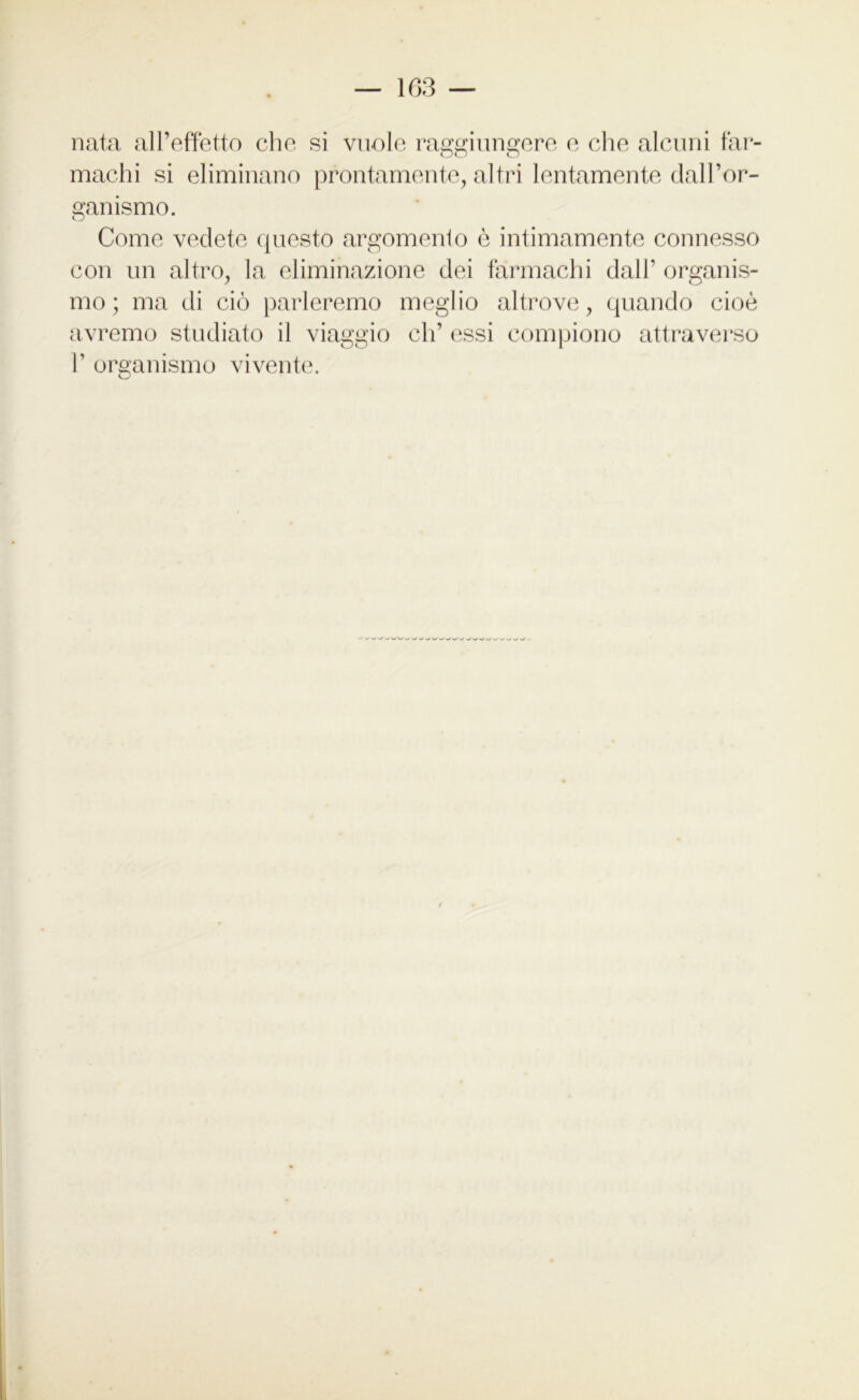 nata all’effetto clic si vuole raggiungere e che alcuni far- oo o machi si eliminano prontamente, altri lentamente dall’or- ganismo. Come vedete questo argomento è intimamente connesso con un altro, la eliminazione dei farmachi dall' organis- mo; ma di ciò parleremo meglio altrove, quando cioè avremo studiato il viaggio eh’ essi compiono attraverso 1’ organismo vivente.
