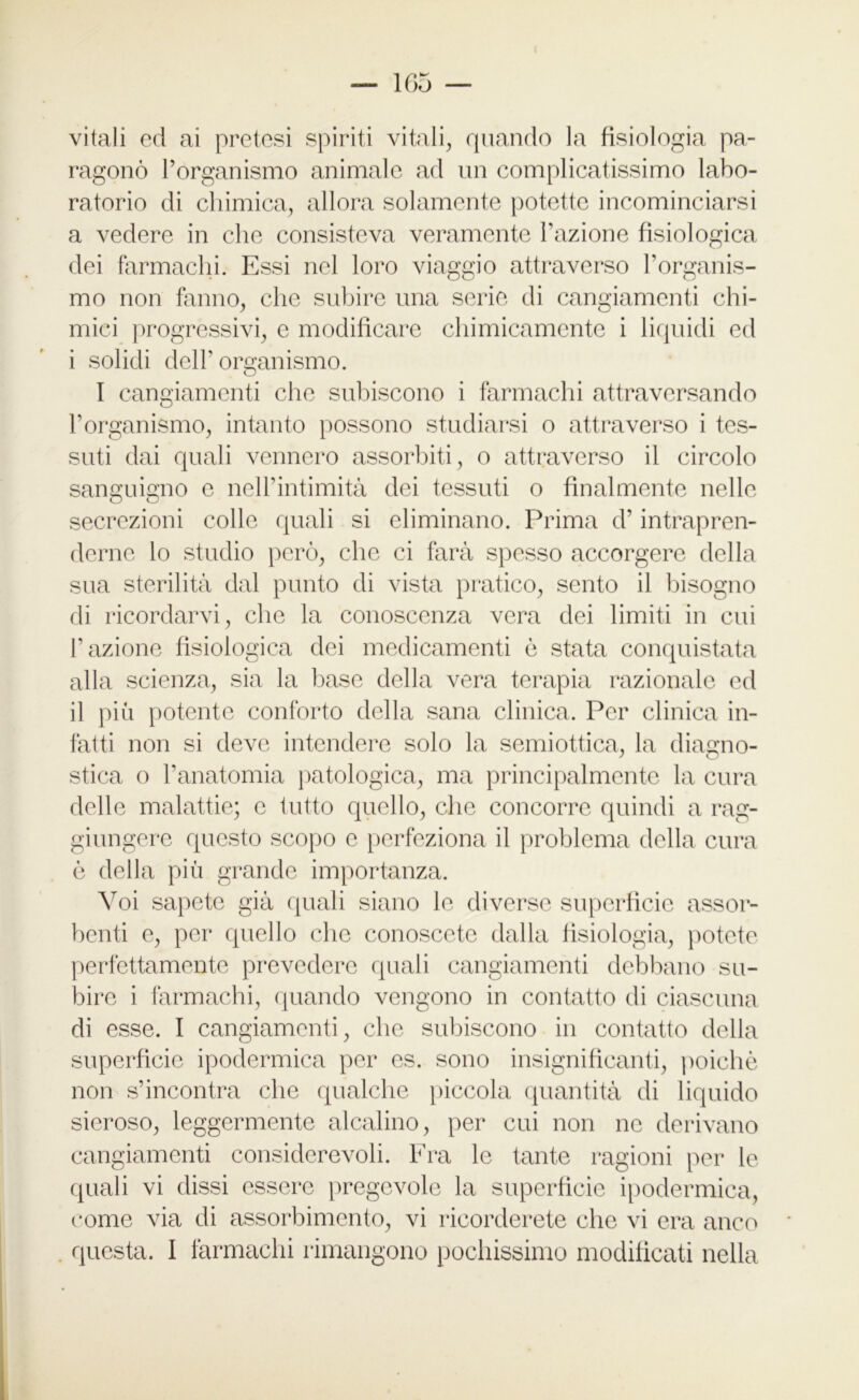 r- vitali ed ai pretesi spiriti vitali, quando la fisiologia pa- ragonò l’organismo animale ad un complicatissimo labo- ratorio di chimica, allora solamente potette incominciarsi a vedere in che consisteva veramente l’azione fisiologica dei farmachi. Essi nel loro viaggio attraverso l’organis- mo non fanno, che subire una serie di cangiamenti chi- mici progressivi, e modificare chimicamente i liquidi ed i solidi dell’ organismo. I cangiamenti che subiscono i farmachi attraversando l’organismo, intanto possono studiarsi o attraverso i tes- suti dai quali vennero assorbiti, o attraverso il circolo sanguigno e nell’intimità dei tessuti o finalmente nelle secrezioni colle quali si eliminano. Prima d’intrapren- derne lo studio però, che ci farà spesso accorgere della sua sterilità dal punto di vista pratico, sento il bisogno di ricordarvi, che la conoscenza vera dei limiti in cui l’azione fisiologica dei medicamenti è stata conquistata alla scienza, sia la base della vera terapia razionale ed il più potente conforto della sana clinica. Per clinica in- fatti non si deve intendere solo la semiottica, la diagno- stica o l’anatomia patologica, ma principalmente la cura delle malattie; c tutto quello, che concorre quindi a rag- giungere questo scopo c perfeziona il problema della cura è della più grande importanza. Voi sapete già quali siano le diverse superficie assor- benti e, per quello che conoscete dalla fisiologia, potete perfettamente prevedere quali cangiamenti debbano su- bire i farmachi, quando vengono in contatto di ciascuna di esse. I cangiamenti, che subiscono in contatto della superficie ipodermica per es. sono insignificanti, poiché non s’incontra che qualche piccola quantità di liquido sieroso, leggermente alcalino, per cui non ne derivano cangiamenti considerevoli. Fra le tante ragioni per le quali vi dissi essere pregevole la superficie ipodermica, come via di assorbimento, vi ricorderete che vi era anco questa. I fàrmachi rimangono pochissimo modificati nella