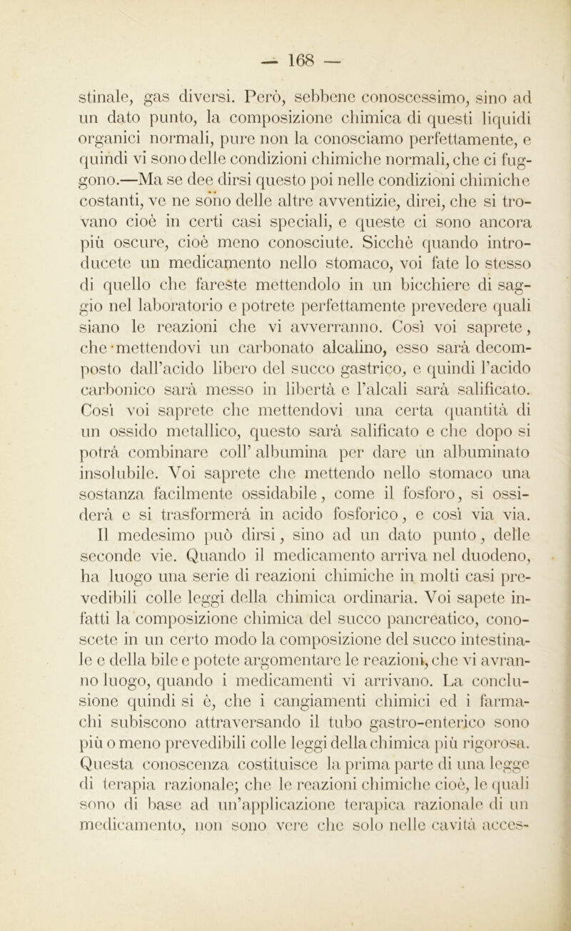stinaie, gas diversi. Però, sebbene conoscessimo, sino ad un dato punto, la composizione chimica di questi liquidi organici normali, pure non la conosciamo perfettamente, e quindi vi sono delle condizioni chimiche normali, che ci f rig- gono.—Ma se dee dirsi questo poi nelle condizioni chimiche costanti, ve ne sono delle altre avventizie, direi, che si tro- vano cioè in certi casi speciali, e queste ci sono ancora più oscure, cioè meno conosciute. Sicché quando intro- ducete un medicamento nello stomaco, voi fate lo stesso di quello che fareste mettendolo in un bicchiere di sag- gio nel laboratorio e potrete perfettamente prevedere quali siano le reazioni che vi avverranno. Così voi saprete, che'mettendovi un carbonato alcalino, esso sarà decom- posto dall’acido libero del succo gastrico, e quindi l’acido carbonico sarà messo in libertà c Falcali sarà salificato. Così voi saprete clic mettendovi una certa quantità di un ossido metallico, questo sarà salificato e che dopo si potrà combinare coll’ albumina per dare un albuminato insolubile. Voi saprete che mettendo nello stomaco una sostanza facilmente ossidabile, come il fosforo, si ossi- derà e si trasformerà in acido fosforico, e così via via. Il medesimo può dirsi, sino ad un dato punto, delle seconde vie. Quando il medicamento arriva nel duodeno, ha luogo una serie di reazioni chimiche in molti casi pre- vedibili colle leggi della chimica ordinaria. Voi sapete in- fatti la composizione chimica del succo pancreatico, cono- scete in un certo modo la composizione del succo intestina- le e della bile e potete argomentare le reazioni, che vi avran- no luogo, quando i medicamenti vi arrivano. La conclu- sione quindi si è, che i cangiamenti chimici ed i fàrma- chi subiscono attraversando il tubo gastro-enterico sono più o meno prevedibili colle leggi della chimica più rigorosa. Questa conoscenza costituisce la prima parte di una legge di terapia razionale; clic le reazioni chimiche cioè, le quali sono di base ad un’applicazione terapica razionale di un medicamento, non sono vere che solo nelle cavità acces-