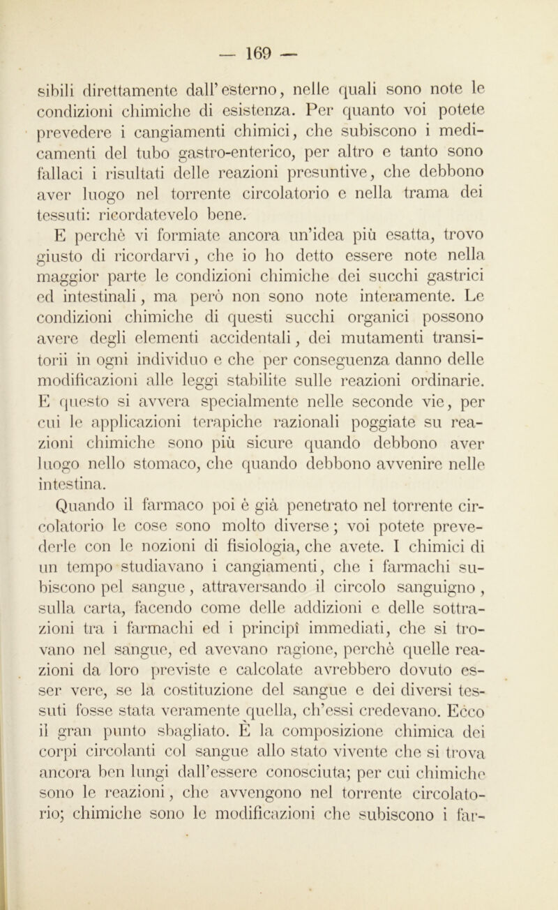 sibili direttamente dall’esterno, nelle quali sono note le condizioni chimiche di esistenza. Per quanto voi potete prevedere i cangiamenti chimici, che subiscono i medi- camenti del tubo gastro-enterico, per altro e tanto sono fallaci i risultati delle reazioni presuntive, che debbono aver luogo nel torrente circolatorio e nella trama dei tessuti: rieordatevelo bene. E perchè vi formiate ancora un’idea più esatta, trovo giusto di ricordarvi, che io ho detto essere note nella maggior parte le condizioni chimiche dei succhi gastrici ed intestinali, ma però non sono note interamente. Le condizioni chimiche di questi succhi organici possono avere degli elementi accidentali, dei mutamenti transi- torii in ogni individuo e che per conseguenza danno delle modificazioni alle leggi stabilite sulle reazioni ordinarie. E questo si avvera specialmente nelle seconde vie, per cui le applicazioni terapiche razionali poggiate su rea- zioni chimiche sono più sicure quando debbono aver luogo nello stomaco, che quando debbono avvenire nelle intestina. Quando il farmaco poi è già penetrato nel torrente cir- colatorio le cose sono molto diverse ; voi potete preve- derle con le nozioni di fisiologia, che avete. I chimici di un tempo studiavano i cangiamenti, che i farmachi su- biscono pel sangue, attraversando il circolo sanguigno , sulla carta, facendo come delle addizioni e delle sottra- zioni tra i farmachi ed i principi immediati, che si tro- vano nel sangue, ed avevano ragione, perchè quelle rea- zioni da loro previste e calcolate avrebbero dovuto es- ser vere, se la costituzione del sangue e dei diversi tes- suti fosse stata veramente quella, ch’essi credevano. Ecco il gran punto sbagliato. E la composizione chimica dei corpi circolanti col sangue allo stato vivente che si trova ancora ben lungi dall’essere conosciuta; per cui chimiche sono le reazioni, che avvengono nel torrente circolato- rio; chimiche sono le modificazioni che subiscono i far-