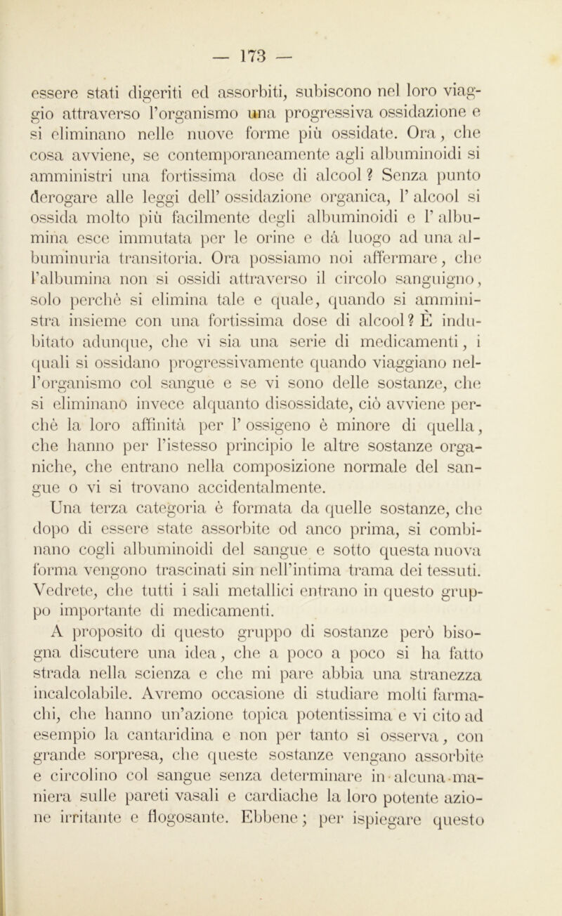 essere stati digeriti ed assorbiti, subiscono nel loro viag- gio attraverso l’organismo una progressiva ossidazione e si eliminano nelle nuove forme più ossidate. Ora, che cosa avviene, se contemporaneamente agli albuminoidi si amministri una fortissima dose di alcool ? Senza punto derogare alle leggi dell’ ossidazione organica, V alcool si ossida molto più facilmente degli albuminoidi e 1’ albu- mina esce immutata per le orine e dà luogo ad una al- buminuria transitoria. Ora possiamo noi affermare, che l’albumina non si ossidi attraverso il circolo sanguigno, solo perchè si elimina tale e quale, quando si ammini- stra insieme con una fortissima dose di alcool? E indu- bitato adunque, che vi sia una serie di medicamenti, i quali si ossidano progressivamente quando viaggiano nel- l’organismo col sangue e se vi sono delle sostanze, che si eliminano invece alquanto disossidate, ciò avviene per- chè la loro affinità per 1’ ossigeno è minore di quella, che hanno per l’istesso principio le altre sostanze orga- niche, che entrano nella composizione normale del san- gue o vi si trovano accidentalmente. Una terza categoria è formata da quelle sostanze, clic dopo di essere state assorbite od anco prima, si combi- nano cogli albuminoidi del sangue e sotto questa nuova forma vengono trascinati sin nell’intima trama dei tessuti. Vedrete, che tutti i sali metallici entrano in questo grup- po importante di medicamenti. A proposito di questo gruppo di sostanze però biso- gna discutere una idea, che a poco a poco si ha fatto strada nella scienza e che mi pare abbia una stranezza incalcolabile. Avremo occasione di studiare molti farma- chi, che hanno un’azione topica potentissima e vi cito ad esempio la cantaridina e non per tanto si osserva, con grande sorpresa, che queste sostanze vengano assorbite e circolino col sangue senza determinare in-alcuna-ma- niera sulle pareti vasaii e cardiache la loro potente azio- ne irritante e flogosante. Ebbene ; per ispiegare questo