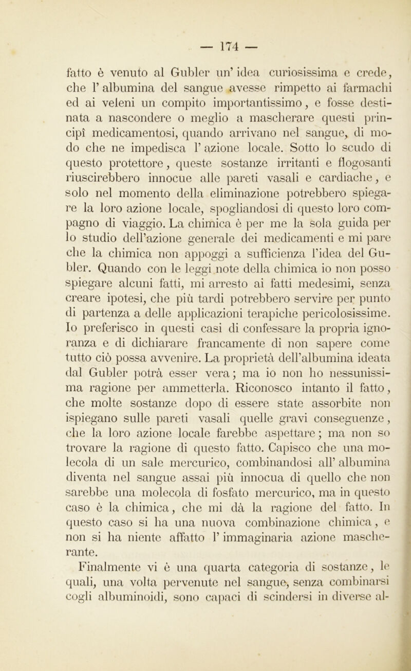 fatto è venuto al Gubler un’idea curiosissima e crede, che P albumina del sangue avesse rimpetto ai farmachi ed ai veleni un compito importantissimo, e fosse desti- nata a nascondere o meglio a mascherare questi prin- cipi medicamentosi, quando arrivano nel sangue,, di mo- do che ne impedisca P azione locale. Sotto lo scudo di questo protettore, queste sostanze irritanti e flogosanti riuscirebbero innocue alle pareti vasali e cardiache, e solo nel momento della eliminazione potrebbero spiega- re la loro azione locale, spogliandosi di questo loro com- pagno di viaggio. La chimica è per me la sola guida per lo studio dell’azione generale dei medicamenti e mi pare che la chimica non appoggi a sufficienza l’idea del Gu- bler. Quando con le leggi note della chimica io non posso spiegare alcuni fatti, mi arresto ai fatti medesimi, senza creare ipotesi, che più tardi potrebbero servire per punto di partenza a delle applicazioni terapiche pericolosissime. Io preferisco in questi casi di confessare la propria igno- ranza e di dichiarare francamente di non sapere come tutto ciò possa avvenire. La proprietà dell’albumina ideata dal Gubler potrà esser vera ; ma io non ho nessunissi- ma ragione per ammetterla. Riconosco intanto il fatto, che molte sostanze dopo di essere state assorbite non ispiegano sulle pareti vasali quelle gravi conseguenze, die la loro azione locale farebbe aspettare ; ma non so trovare la ragione di questo fatto. Capisco che una mo- lecola di un sale mercurico, combinandosi all’ albumina diventa nel sangue assai più innocua di quello che non sarebbe una molecola di fosfato mercurico, ma in questo caso è la chimica, che mi dà la ragione del fatto. In questo caso si ha una nuova combinazione chimica, e non si ha niente affatto l’immaginaria azione masche- rante. Finalmente vi è una quarta categoria di sostanze, le quali, una volta pervenute nel sangue, senza combinarsi cogli albuminoidi, sono capaci di scindersi in diverse al-
