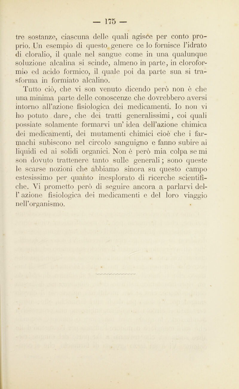 tre sostanze, ciascuna delle quali agisce per conto pro- prio. Un esempio di questo genere ce lo fornisce l’idrato di cloralio, il quale nel sangue come in una qualunque soluzione alcalina si scinde, almeno in parte, in clorofor- mio ed acido formico, il quale poi da parte sua si tra- sforma in formiato alcalino. Tutto ciò, che vi son venuto dicendo però non ò che una minima parte delle conoscenze che dovrebbero aversi intorno all’azione fisiologica dei medicamenti. Io non vi ho potuto dare, che dei tratti generalissimi, coi quali possiate solamente formarvi un’ idea dell’azione chimica dei medicamenti, dei mutamenti chimici cioè che i far- machi subiscono nel circolo sanguigno e fanno subire ai liquidi ed ai solidi organici. Non è però mia colpa se mi son dovuto trattenere tanto sulle generali ; sono queste le scarse nozioni che abbiamo sinora su questo campo estesissimo per quanto inesplorato di ricerche scientifi- che. Vi prometto però di seguire ancora a parlarvi dei- fi azione fisiologica dei medicamenti e del loro viaggio nell’organismo.