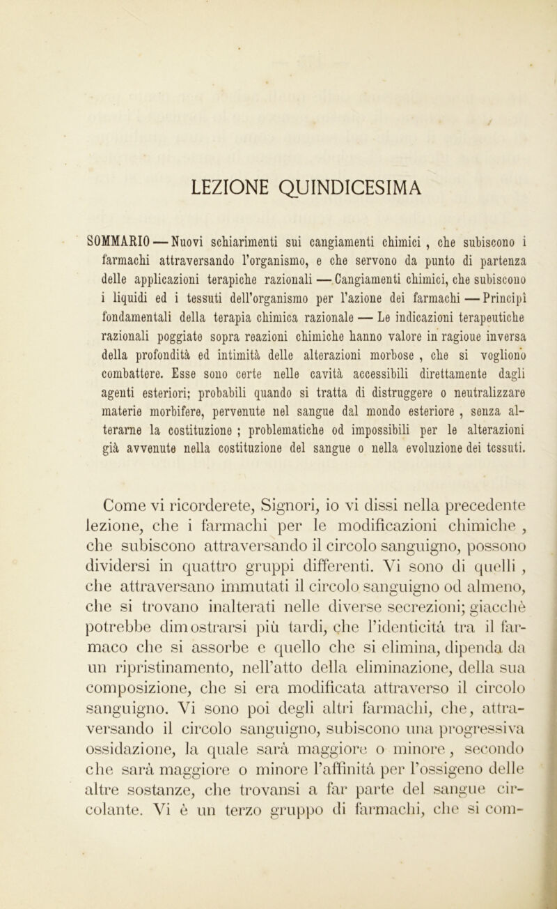 LEZIONE QUINDICESIMA SOMMARIO — Nuovi schiarimenti sui cangiamenti chimici, che subiscono i farmachi attraversando l’organismo, e che servono da punto di partenza delle applicazioni terapiche razionali — Cangiamenti chimici, che subiscono i liquidi ed i tessuti dell’organismo per l’azione dei farmachi — Principi fondamentali della terapia chimica razionale — Le indicazioni terapeutiche razionali poggiate sopra reazioni chimiche hanno valore in ragioue inversa della profondità ed intimità delle alterazioni morbose , che si vogliono combattere. Esse sono certe nelle cavità accessibili direttamente dagli agenti esteriori; probabili quando si tratta di distruggere o neutralizzare materie morbifere, pervenute nel sangue dal mondo esteriore , senza al- terarne la costituzione ; problematiche od impossibili per le alterazioni già avvenute nella costituzione del sangue o nella evoluzione dei tessuti. Come vi ricorderete, Signori, io vi dissi nella precedente lezione, che i farmachi per le modificazioni chimiche , che subiscono attraversando il circolo sanguigno, possono dividersi in quattro gruppi differenti. Vi sono di quelli , che attraversano immutati il circolo sanguigno od almeno, che si trovano inalterati nelle diverse secrezioni; giacché potrebbe dimostrarsi più tardi, che l’identicità tra il far- maco che si assorbe e quello che si elimina, dipenda da un ripristinamento, nell’atto della eliminazione, della sua composizione, che si era modificata attraverso il circolo sanguigno. Vi sono poi degli altri farmachi, che, attra- versando il circolo sanguigno, subiscono una progressiva ossidazione, la quale sarà maggiore o minore, secondo che sarà maggiore o minore l’affinità per l’ossigeno delle altre sostanze, che trovansi a far parte del sangue cir-