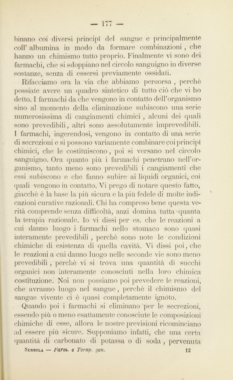 binano coi diversi principi del sangue c principalmente coll’ albumina in modo da formare combinazioni , che hanno un chimismo tutto proprio. Finalmente vi sono dei farmachi, che si sdoppiano nel circolo sanguigno in diverse sostanze, senza di essersi previamente ossidati. Rifacciamo ora la via che abbiamo percorsa , perchè possiate avere un quadro sintetico di tutto ciò che vi ho detto. I farmachi da che vengono in contatto delPorganismo sino al momento della eliminazione subiscono una serie numerosissima di cangiamenti chimici , alcuni dei quali sono prevedibili, altri sono assolutamente imprevedibili. I farmachi, ingerendosi, vengono in contatto di una serie di secrezioni e si possono variamente combinare coi principi chimici, che le costituiscono, poi si versano nel circolo sanguigno. Ora quanto più i farmachi penetrano nell'or- ganismo, tanto meno sono prevedibili i cangiamenti che essi subiscono e che fanno subire ai liquidi organici, coi quali vengono in contatto. Vi prego di notare questo fatto, giacché è la base la più sicura e la più fedele di molte indi- cazioni curative razionali. Chi ha compreso bene questa ve- rità comprende senza difficoltà, anzi domina tutta quanta la terapia razionale. Io vi dissi per es. che le reazioni a cui danno luogo i farmachi nello stomaco sono quasi interamente prevedibili, perchè sono note le condizioni chimiche di esistenza di quella cavità. Vi dissi poi, che le reazioni a cui danno luogo nelle seconde vie sono meno prevedibili , perchè vi si trova una quantità di succhi organici non interamente conosciuti nella loro chimica costituzione. Noi non possiamo poi prevedere le reazioni, che avranno luogo nel sangue, perchè il chimismo del sangue vivente ci è quasi completamente ignoto. Quando poi i farmachi si eliminano per le secrezioni, essendo più o meno esattamente conosciute le composizioni chimiche di esse, allora le nostre previsioni ricominciano ad essere più sicure. Supponiamo infatti, che una certa quantità di carbonato di potassa o di soda , pervenuta