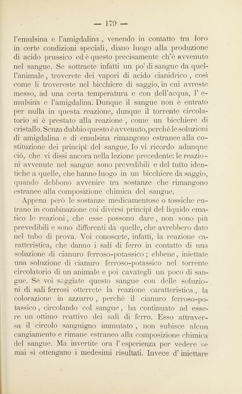 l’emulsina e l’amigdalina, venendo in contatto tra loro in certe condizioni speciali, diano luogo alla produzione di acido prussico ed è questo precisamente ch’ò avvenuto nel sangue. Se sottraete infatti un po’ di sangue da quel- Panimale, troverete dei vapori di acido cianidrico , cosi come li trovereste nel bicchiere di saggio, in cui avreste messo, ad una certa temperatura e con dell’acqua, P e- mulsina e l’amigdalina. Dunque il sangue non è entrato per nulla in questa reazione, dunque il torrente circola- torio si è prestato alla reazione , come un bicchiere di cristallo. Senza dubbio questo è avvenuto, perchè le soluzioni di amigdalina e di emulsina rimangono estranee alla co- stituzione dei principi del sangue. Io vi ricordo adunque ciò, che vi dissi ancora nella lezione precedente: le reazio- ni avvenute nel sangue sono prevedibili e del tutto iden- tiche a quelle, che hanno luogo in un bicchiere da saggio, quando debbono avvenire tra sostanze che rimangono estranee alla composizione chimica del sangue. Appena però le sostanze medicamentose o tossiche en- trano in combinazione coi divèrsi principi del liquido ema- tico le reazioni, che esse possono dare, non sono più prevedibili e sono differenti da quelle, che avrebbero dato nel tubo di prova. Voi conoscete, infatti, la reazione ca- ratteristica, che danno i sali di ferro in contatto di una soluzione di cianuro ferroso-potassico ; ebbene, iniettate una soluzione di cianuro ferroso-potassico nel torrente circolatorio di un animale e poi cavategli un poco di san- gue. Se voi saggiate questo sangue con delle soluzio- ni di sali ferrosi otterrete la reazione caratteristica, la colorazione in azzurro, perchè il cianuro ferroso-po- tassico , circolando col sangue, ha continuato ad esse- re un ottimo reattivo dei sali di ferro. Esso attraver- sa il circolo sanguigno immutato , non subisce alcun cangiamento e rimane estraneo alla composizione chimica del sangue. Ma invertite ora l’esperienza per vedere se mai si ottengano i medesimi risultati. Invece d’iniettare