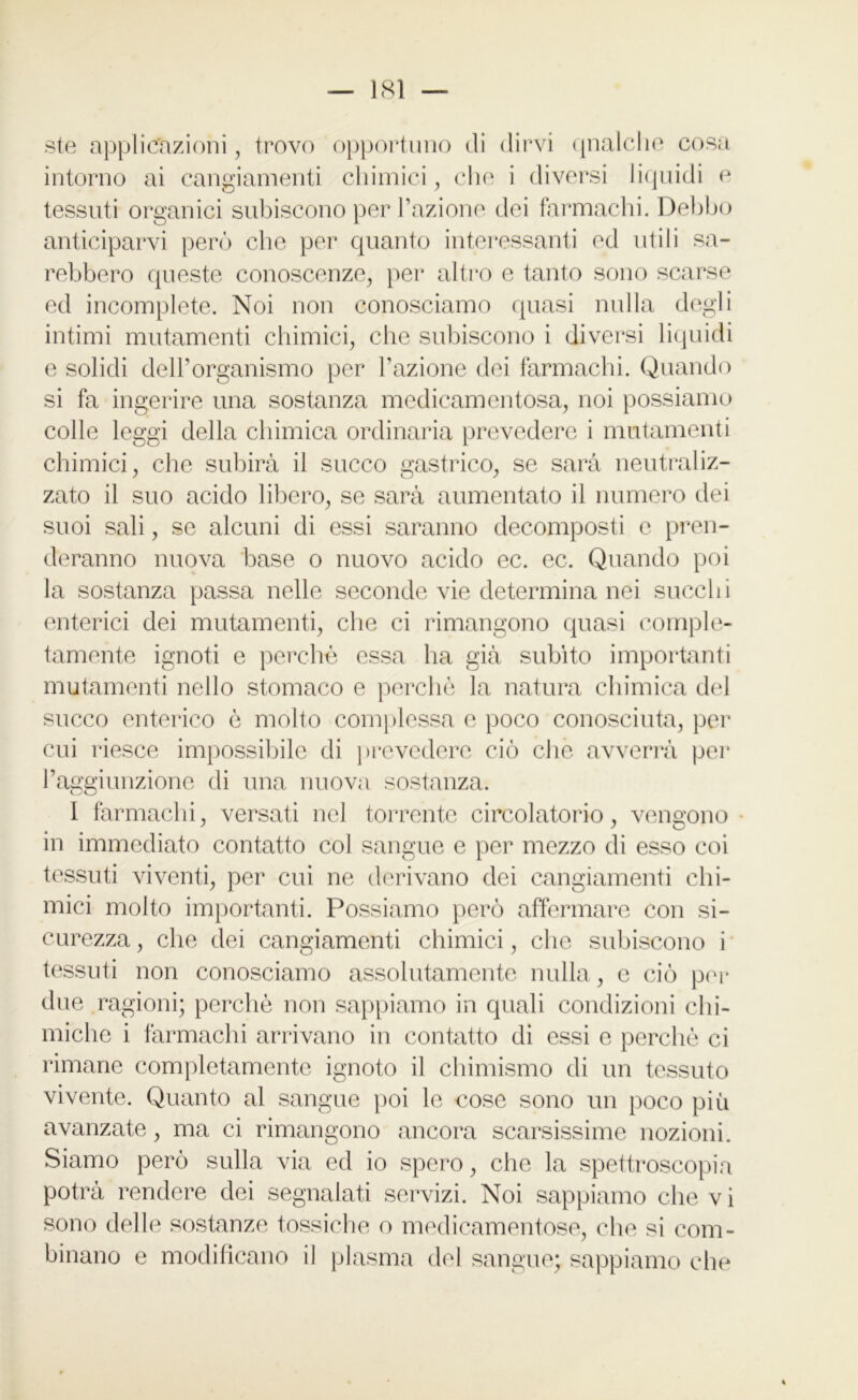 ste applicazioni, trovo opportuno di dirvi qnalclie cosa intorno ai cangiamenti chimici, che i diversi liquidi e tessuti organici subiscono per l’azione dei farmachi. Debbo anticiparvi però che per quanto interessanti ed utili sa- rebbero queste conoscenze, per altro e tanto sono scarse ed incomplete. Noi non conosciamo quasi nulla degli intimi mutamenti chimici, che subiscono i diversi liquidi e solidi dell’organismo per l’azione dei farmachi. Quando si fa ingerire una sostanza medicamentosa, noi possiamo colle leggi della chimica ordinaria prevedere i mutamenti chimici, che subirà il succo gastrico, se sarà neutraliz- zato il suo acido libero, se sarà aumentato il numero dei suoi sali, se alcuni di essi saranno decomposti e pren- deranno nuova base o nuovo acido ec. ec. Quando poi la sostanza passa nelle seconde vie determina nei succhi enterici dei mutamenti, che ci rimangono quasi comple- tamente ignoti e perchè essa ha già subito importanti mutamenti nello stomaco e perchè la natura chimica del succo enterico è molto complessa e poco conosciuta, per cui riesce impossibile di prevedere ciò che avverrà per l’aggiunzione di una nuova sostanza. 1 farmachi, versati nel torrente circolatorio, vengono • in immediato contatto col sangue e per mezzo di esso coi tessuti viventi, per cui ne derivano dei cangiamenti chi- mici molto importanti. Possiamo però affermare con si- curezza , che dei cangiamenti chimici, che subiscono i tessuti non conosciamo assolutamente nulla, c ciò per due ragioni; perchè non sappiamo in quali condizioni chi- miche i farmachi arrivano in contatto di essi e perchè ci rimane completamente ignoto il chimismo di un tessuto vivente. Quanto al sangue poi le cose sono un poco più avanzate, ma ci rimangono ancora scarsissime nozioni. Siamo però sulla via ed io spero, che la spettroscopia potrà rendere dei segnalati servizi. Noi sappiamo che v i sono delle sostanze tossiche o medicamentose, che si com- binano e modificano il plasma del sangue; sappiamo che