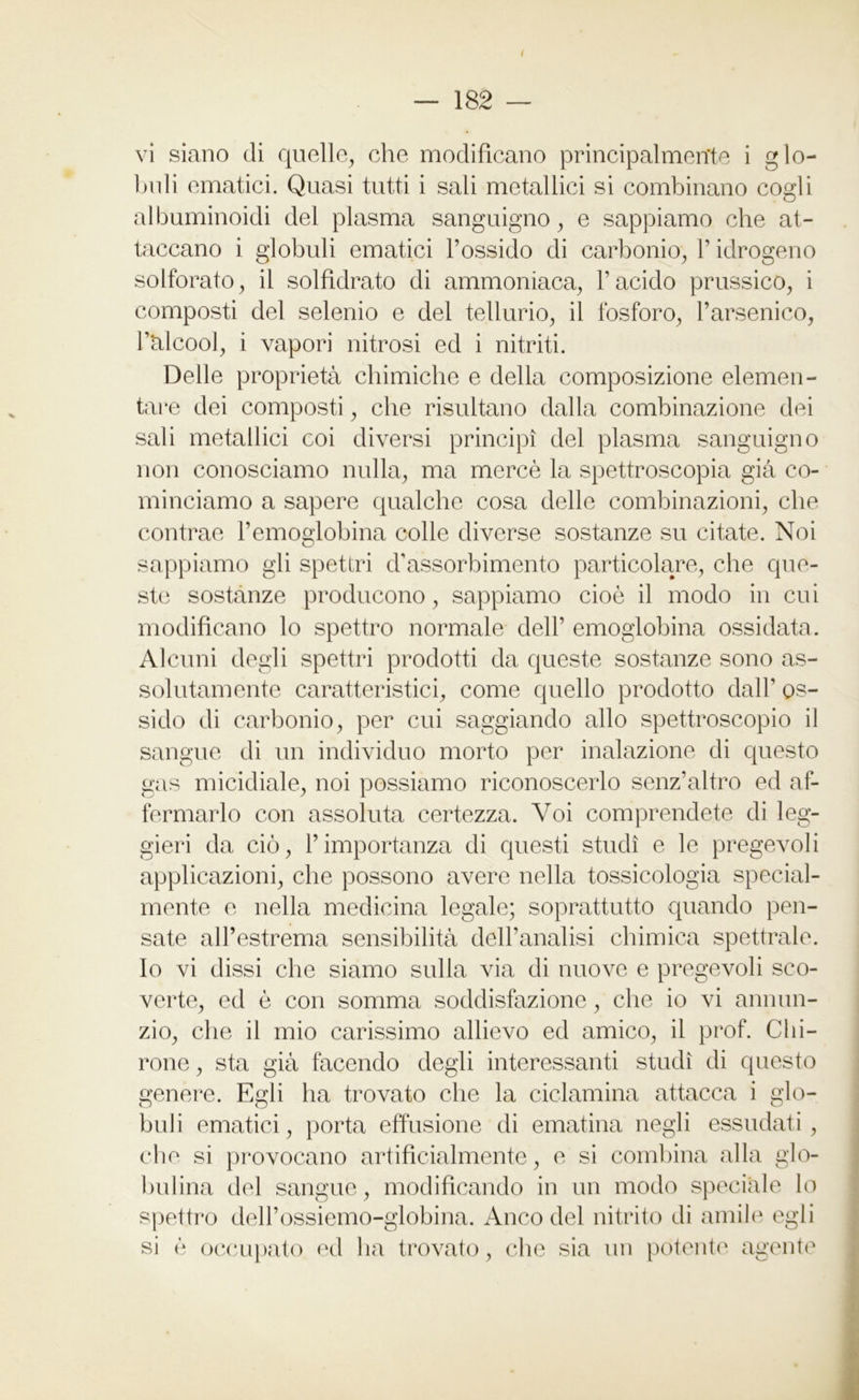 — 182 — vi siano di quelle, che modificano principalmente i glo- buli ematici. Quasi tutti i sali metallici si combinano cogli albuminoidi del plasma sanguigno, e sappiamo che at- taccano i globuli ematici l’ossido di carbonio, V idrogeno solforato, il solfidrato di ammoniaca, l’acido prussico, i composti del selenio e del tellurio, il fosforo, l’arsenico, l’alcool, i vapori nitrosi ed i nitriti. Delle proprietà chimiche e della composizione elemen- tare dei composti, che risultano dalla combinazione dei sali metallici coi diversi principi del plasma sanguigno non conosciamo nulla, ma mercè la spettroscopia già co- minciamo a sapere qualche cosa delle combinazioni, che contrae l’emoglobina colle diverse sostanze su citate. Noi sappiamo gli spettri d’assorbimento particolare, che que- ste sostanze producono, sappiamo cioè il modo in cui modificano lo spettro normale dell’ emoglobina ossidata. Alcuni degli spettri prodotti da queste sostanze sono as- solutamente caratteristici, come quello prodotto dall’ os- sido di carbonio, per cui saggiando allo spettroscopio il sangue di un individuo morto per inalazione di questo gas micidiale, noi possiamo riconoscerlo senz’altro ed af- fermarlo con assoluta certezza. Voi comprendete di leg- gieri da ciò, l’importanza di questi studi e le pregevoli applicazioni, che possono avere nella tossicologia special- mente e nella medicina legale; soprattutto quando pen- sate all’estrema sensibilità dell’analisi chimica spettrale. Io vi dissi che siamo sulla via di nuove e pregevoli sco- verte, ed è con somma soddisfazione, che io vi annun- zio, che il mio carissimo allievo ed amico, il prof. Cla- rone , sta già facendo degli interessanti studi di questo genere. Egli ha trovato che la ciclamina attacca i glo- buli ematici, porta effusione di ematina negli essudati , che si provocano artificialmente, e si combina alla glo- bulina del sangue, modificando in un modo speciale lo spettro deH’ossiemo-globina. Anco del nitrito di amile egli si è occupato ed ha trovato, che sia un potente agente