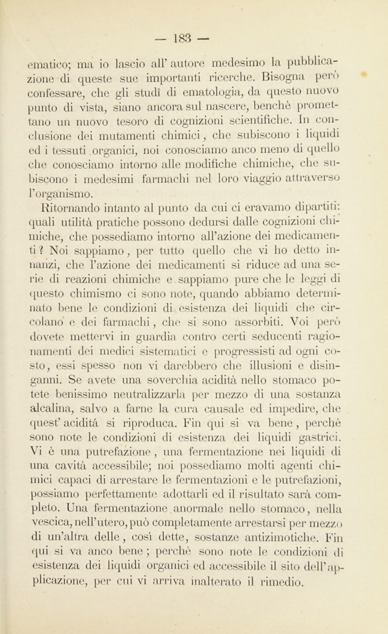 ematico; ma io lascio all1 autore medesimo la pubblica- zione di queste sue importanti ricerche. Bisogna pero confessare, che gli studi di ematologia, da questo nuovo punto di vista, siano ancora sul nascere, benché promet- tano un nuovo tesoro di cognizioni scientifiche. In con- clusione dei mutamenti chimici, che subiscono i liquidi ed i tessuti organici, noi conosciamo anco meno di quello che conosciamo intorno alle modifiche chimiche, che su- biscono i medesimi farmachi nel loro viaggio attraverso Torganismo. Ritornando intanto al punto da cui ci eravamo dipartiti: quali utilità pratiche possono dedursi dalle cognizioni chi- miche, che possediamo intorno all’azione dei medicamen- ti ? Noi sappiamo, per tutto quello che vi ho detto in- nanzi, che l’azione dei medicamenti si riduce ad una se- rie di reazioni chimiche e sappiamo pure che le leggi di questo chimismo ci sono note, quando abbiamo determi- nato bene le condizioni di esistenza dei liquidi che cir- colano e dei farmachi, che si sono assorbiti. Voi però dovete mettervi in guardia contro certi seducenti ragio- namenti dei medici sistematici c progressisti ad ogni co- sto, essi spesso non vi darebbero che illusioni e disin- ganni. Se avete una soverchia acidità nello stomaco po- tete benissimo neutralizzarla per mezzo di una sostanza alcalina, salvo a farne la cura causale ed impedire, che quest’ acidità si riproduca. Fin qui si va bene, perchè sono note le condizioni di esistenza dei liquidi gastrici. Vi è una putrefazione, una fermentazione nei liquidi di una cavità accessibile; noi possediamo molti agenti chi- mici capaci di arrestare le fermentazioni e le putrefazioni, possiamo perfettamente adottarli ed il risultato sarà com- pleto. Una fermentazione anormale nello stomaco, nella vescica, nell’utero, può completamente arrestarsi per mezzo di un’altra delle, cosi dette, sostanze antizimotiche. Fin qui si va anco bene ; perchè sono note le condizioni di esistenza dei liquidi organici ed accessibile il sito dell’ap- plicazione, per cui vi arriva inalterato il rimedio.