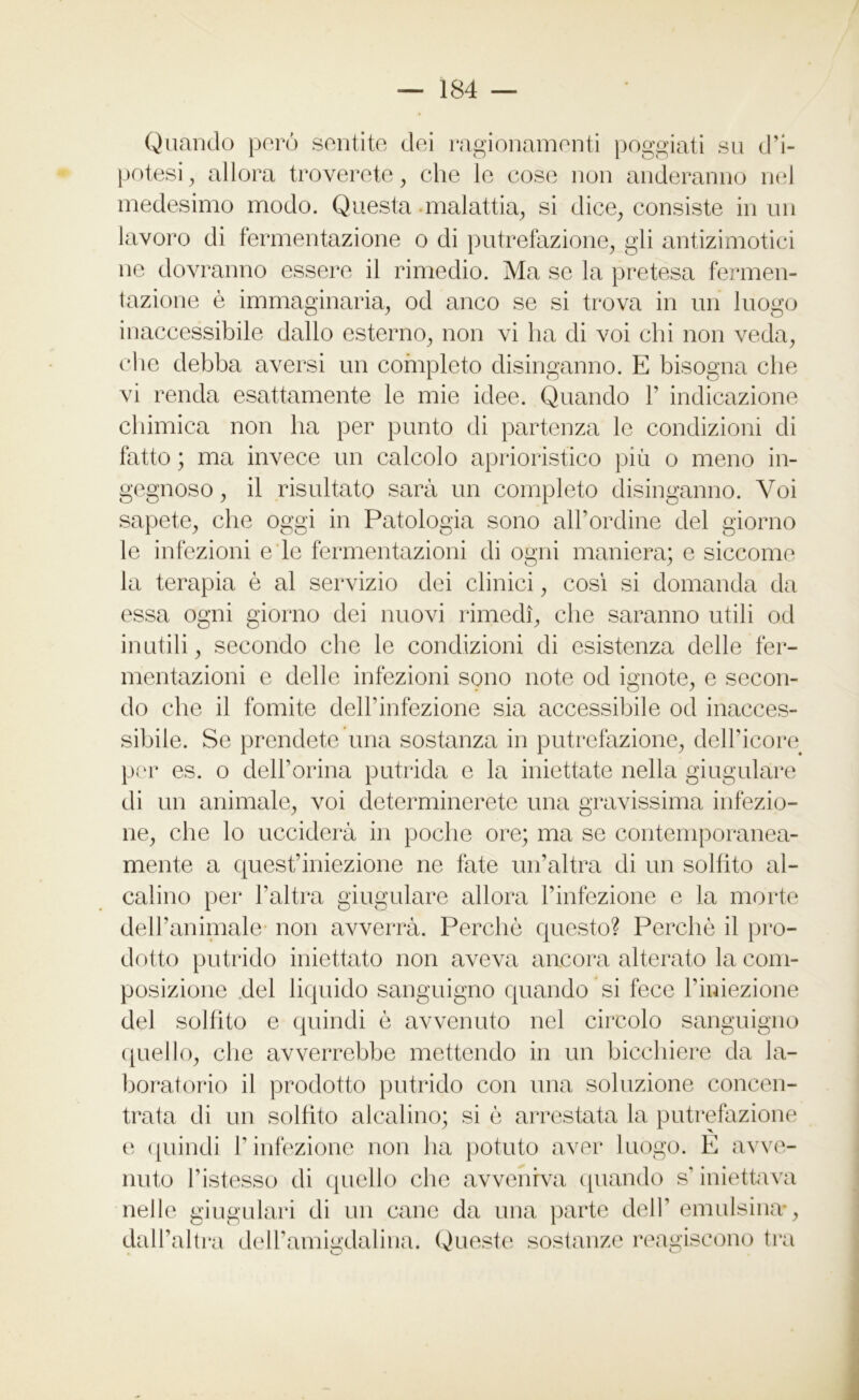 Quando però sentite dei ragionamenti poggiati su d’i- potesi , allora troverete, che le cose non anderanno nel medesimo modo. Questa -malattia, si dice, consiste in un lavoro di fermentazione o di putrefazione, gli antizimotici ne dovranno essere il rimedio. Ma se la pretesa fermen- tazione è immaginaria, od anco se si trova in un luogo inaccessibile dallo esterno, non vi ha di voi chi non veda, che debba aversi un completo disinganno. E bisogna che vi renda esattamente le mie idee. Quando 1’ indicazione chimica non ha per punto di partenza le condizioni di fatto ; ma invece un calcolo aprioristico più o meno in- gegnoso , il risultato sarà un completo disinganno. Voi sapete, che oggi in Patologia sono all’ordine del giorno le infezioni e le fermentazioni di ogni maniera; e siccome la terapia è al servizio dei clinici, così si domanda da essa ogni giorno dei nuovi rimedi, che saranno utili od inutili, secondo die le condizioni di esistenza delle fer- mentazioni e delle infezioni sono note od ignote, e secon- do che il fomite dell’infezione sia accessibile od inacces- sibile. Se prendete una sostanza in putrefazione, dell’icore per es. o dell’orma putrida e la iniettate nella giugulare di un animale, voi determinerete una gravissima infezio- ne, che lo ucciderà in poche ore; ma se contemporanea- mente a quest’iniezione ne fate un’altra di un solfito al- calino per l’altra giugulare allora l’infezione e la morte dell’animale non avverrà. Perchè questo? Perchè il pro- dotto putrido iniettato non aveva ancora alterato la com- posizione del liquido sanguigno quando si fece l’iniezione del solfito e quindi è avvenuto nel circolo sanguigno quello, die avverrebbe mettendo in un bicchiere da la- boratorio il prodotto putrido con una soluzione concen- trata di un solfito alcalino; si è arrestata la putrefazione e quindi l’infezione non ha potuto aver luogo. E avve- nuto l’istesso di quello che avveniva quando s’ iniettava nelle giugulari di un cane da una parte dell’ emulsina-, dall’altra deH’amigdalina. Queste sostanze reagiscono tra