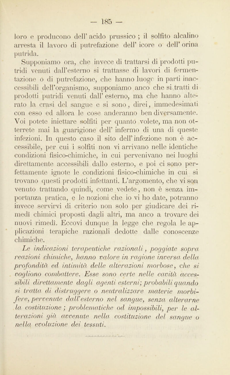 loro e producono dell’ acido prussico ; il solfito alcalino arresta il lavoro di putrefazione dell’ icore o dell’ orina putrida. Supponiamo ora, che invece di trattarsi di prodotti pu- tridi venuti dall’esterno si trattasse di lavori di fermen- tazione o di putrefazione, che hanno luogo in parti inac- cessibili dell’organismo, supponiamo anco che si tratti di prodotti putridi venuti dall’ esterno, ma che hanno alte- rato la crasi del sangue e si sono, direi, immedesimati con esso ed allora le cose onderanno ben diversamente. Voi potete iniettare solfiti per quanto volete, ma non ot- terrete mai la guarigione dell’ infermo di una di queste infezioni. In questo caso il sito dell’infezione non è ac- cessibile, per cui i solfiti non vi arrivano nelle identiche condizioni fisico-chimiche, in cui pervenivano nei luoghi direttamente accessibili dallo esterno, e poi ci sono per- fettamente ignote le condizioni fisico-chimiche in cui si trovano questi prodotti infettanti. L’argomento, che vison venuto trattando quindi, come vedete, non è senza im- portanza pratica, e le nozioni che io vi ho date, potranno invece servirvi di criterio non solo per giudicare dei ri- medi chimici proposti dagli altri, ma anco a trovare dei nuovi rimedi. Eccovi dunque la legge che regola le ap- plicazioni terapiche razionali dedotte dalle conoscenze chimiche. Le indicazioni terapeutiche razionali, poggiate sopra reazioni chimiche, hanno valore in ragione inversa della profondità ed intimità delle alterazioni morbose, che si vogliono combattere. Esse sono certe nelle cavità acces- sibili direttamente dagli agènti esterni; probabili quando si tratta di distruggere o neutralizzare materie morbi- fere, pervenute dall9esterno nel sangue, senza alterarne la costituzione ; problematiche od impossibili, per le al- terazioni già avvenute nella costituzione del sangue o nella evoluzione dei tessuti.