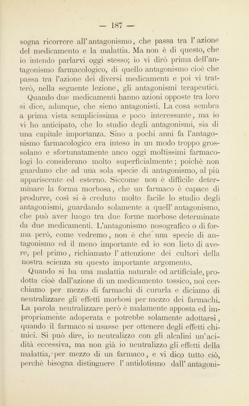 sogna ricorrere all’antagonismo, che passa tra l’azione del medicamento e la malattia. Ma non è di questo, che io intendo parlarvi oggi stesso; io vi dirò prima dell’an- tagonismo farmacologico, di quello antagonismo cioè che passa tra l’azione dei diversi medicamenti e poi vi trat- terò, nella seguente lezione, gli antagonismi terapeutici. Quando due medicamenti hanno azioni opposte tra loro si dice, adunque, che sieno antagonisti. La cosa sembra a prima vista semplicissima e poco interessante, ma io vi ho anticipato, che lo studio degli antagonismi, sia di una capitale importanza. Sino a pochi anni fa l’antago- nismo farmacologico era inteso in un modo troppo gros- solano e sfortunatamente anco oggi moltissimi farmaco- logi lo considerano molto superficialmente ; poiché non guardano che ad una sola specie di antagonismo, al più appariscente ed esterno. Siccome non è difficile deter- minare la forma morbosa, che un farmaco è capace di produrre, cosi si è creduto molto facile lo studio degli antagonismi, guardando solamente a quell' antagonismo, che può aver luogo tra due forme morbose determinate da due medicamenti. L’antagonismo nosografico o di for- ma però, come vedremo, non è che una specie di an- tagonismo ed il meno importante ed io son lieto di ave- re, pel primo, richiamato 1' attenzione dei cultori della nostra scienza su questo importante argomento. Quando si ha una malattia naturale od artificiale, pro- dotta cioè dall’azione di un medicamento tossico, noi cer- chiamo per mezzo di farmachi di curarla e diciamo di neutralizzare gii effètti morbosi per mezzo dei farmachi. La parola neutralizzare però è malamente apposta ed im- propriamente adoperata e potrebbe solamente adottarsi, quando il farmaco si usasse per ottenere degli effetti chi- mici. Si può dire, io neutralizzo con gli alcalini un’aci- dità eccessiva, ma non già io neutralizzo gii effetti della malattia, • per mezzo di un farmaco, e vi dico tutto ciò, perchè bisogna distinguere 1' antidotismo dall’ antagoni-