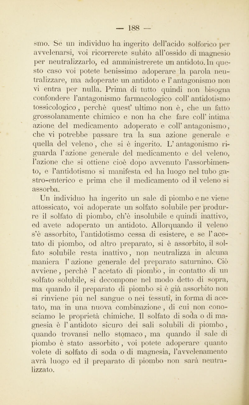 smo. Se un individuo ha ingerito dell’acido solforico per avvelenarsi, voi ricorrerete subito all’ossido di magnesio per neutralizzarlo, ed amministrerete un antidoto. In que- sto caso voi potete benissimo adoperare la parola neu- tralizzare, ma adoperate un antidoto e l’antagonismo non vi entra per nulla. Prima di tutto quindi non bisogna confondere l’antagonismo farmacologico coll’ antidotismo tossicologico, perchè quest’ ultimo non è, che un fatto grossolanamente chimico e non ha che fare coll’ intima azione del medicamento adoperato e coll’ antagonismo, che vi potrebbe passare tra la sua azione generale e quella del veleno, che si è ingerito. L’ antagonismo ri- guarda l’azione generale del medicamento e del veleno, l’azione che si ottiene cioè dopo avvenuto l’assorbimen- to, e Pantidotismo si manifesta ed ha luogo nel tubo ga- stro-enterico e prima che il medicamento od il veleno si assorba. Un individuo ha ingerito un sale di piombo e ne viene attossicato, voi adoperate un solfato solubile per produr- re il solfato di piombo, ch’è insolubile e quindi inattivo, ed avete adoperato un antidoto. Allorquando il veleno s’è assorbito, l’antidotismo cessa di esistere, e se l’ace- tato di piombo, od altro preparato, si è assorbito, il sol- fato solubile resta inattivo, non neutralizza in alcuna maniera 1’ azione generale del preparato saturnino. Ciò avviene, perchè 1’ acetato di piombo, in contatto di un solfato solubile, si decompone nel modo detto di sopra, ma quando il preparato di piombo si è già assorbito non si rinviene più nel sangue o nei tessuti, in forma di ace- tato, ma in una nuova combinazione, di cui non cono- sciamo le proprietà chimiche, il solfato di soda o di ma- gnesia è l’antidoto sicuro dei sali solubili di piombo, quando trovansi nello stomaco, ma quando il sale di piombo è stato assorbito, voi potete adoperare quanto volete di solfato di soda o di magnesia, l’avvelenamento avrà luogo ed il preparato di piombo non sarà neutra- lizzato.