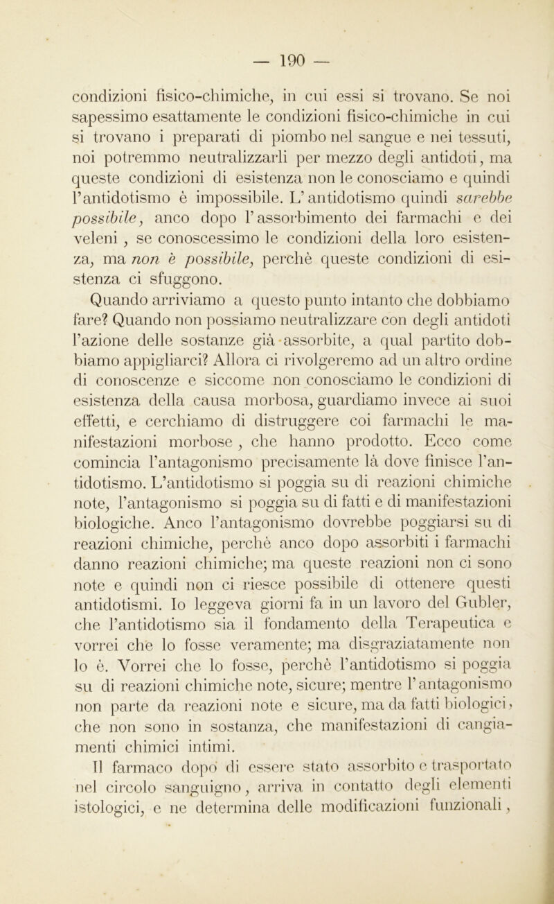 condizioni fisico-chimiche, in cui essi si trovano. Se noi sapessimo esattamente le condizioni fisico-chimiche in cui si trovano i preparati di piombo nel sangue e nei tessuti, noi potremmo neutralizzarli per mezzo degli antidoti, ma queste condizioni di esistenza non le conosciamo e quindi rantidotismo è impossibile. L’antidotismo quindi sarebbe possibile, anco dopo l’assorbimento dei farmachi e dei veleni , se conoscessimo le condizioni della loro esisten- za, ma non e possibile, perchè queste condizioni di esi- stenza ci sfuggono. Quando arriviamo a questo punto intanto che dobbiamo fare? Quando non possiamo neutralizzare con degli antidoti l’azione delle sostanze già-assorbite, a qual partito dob- biamo appigliarci? Allora ci rivolgeremo ad un altro ordine di conoscenze e siccome non conosciamo le condizioni di esistenza della causa morbosa, guardiamo invece ai suoi effètti, e cerchiamo di distruggere coi farmachi le ma- nifestazioni morbose , che hanno prodotto. Ecco come comincia l’antagonismo precisamente là dove finisce l’an- tidotismo. L’antidotismo si poggia su di reazioni chimiche note, l’antagonismo si poggia su di fatti e di manifestazioni biologiche. Anco l’antagonismo dovrebbe poggiarsi su di reazioni chimiche, perchè anco dopo assorbiti i farmachi danno reazioni chimiche; ma queste reazioni non ci sono note e quindi non ci riesce possibile di ottenere questi antidotismi. Io leggeva giorni fa in un lavoro del Gubler, che l’antidotismo sia il fondamento della Terapeutica e vorrei che lo fosse veramente; ma disgraziatamente non lo è. Vorrei che lo fosse, perchè l’antidotismo si poggia su di reazioni chimiche note, sicure; mentre l’antagonismo non parte da reazioni note e sicure, ma da fatti biologici > che non sono in sostanza, che manifestazioni di cangia- menti chimici intimi. Il farmaco dopo di essere stato assorbito e trasportato nel circolo sanguigno, arriva in contatto degli elementi istologici, e ne determina delle modificazioni funzionali,