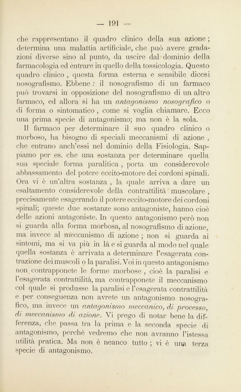 che rappresentano il quadro clinico della sua azione ; determina una malattia artificiale, che può avere grada- zioni diverse sino al punto, da uscire dal dominio della farmacologia ed entrare in quello della tossicologia. Questo quadro clinico , questa forma esterna e sensibile dicesi nosografismo. Ebbene : il nosografismo di un farmaco può trovarsi in opposizione del nosografismo di un altro farmaco, ed allora si ha un antagonismo nosograjìco o di forma o sintomatico , come si voglia chiamare. Ecco una prima specie di antagonismo; ma non è la sola. Il farmaco per determinare il suo quadro clinico o morboso, ha bisogno di speciali meccanismi di azione , che entrano anch’essi nel dominio della Fisiologia. Sap- piamo per es. che una sostanza per determinare quella sua speciale forma paralitica , porta un considerevole abbassamento del potere eccito-motore dei cordoni spinali. Ora vi è un’altra sostanza , la quale arriva a dare un esaltamento considerevole della contrattilità ‘ muscolare , precisamente esagerando il potere eccito-motore dei cordoni spinali; queste due sostanze sono antagoniste, hanno cioè delle azioni antagoniste. In questo antagonismo però non si guarda alla forma morbosa, al nosografismo di azione, ma invece al meccanismo di azione ; non si guarda ai sintomi, ma si va più in là e si guarda al modo nel quale quella sostanza è arrivata a determinare l’esagerata con- trazione dei muscoli o la paralisi. Voi in questo antagonismo non contrapponete le forme morbose , cioè la paralisi e l’esagerata contrattilità, ma contrapponete il meccanismo col quale si produsse la paralisi e l’esagerata contrattilità e per conseguenza non avrete un antagonismo nosogra- fico, ma invece un antagonismo meccanico, di processo, di meccanismo di azione. Vi prego di notar bene la dif- ferenza, die passa tra la prima e la seconda specie di antagonismo, perchè vedremo che non avranno l’istessa utilità pratica. Ma non è neanco tutto ; vi è una terza specie di antagonismo.