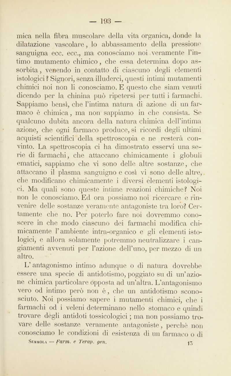 mica nella fibra muscolare della vita organica, donde la dilatazione vascolare, lo abbassamento della pressione sanguigna ecc. ecc., ma conosciamo noi veramente l’in- timo mutamento chimico, che essa determina dopo as- sorbita , venendo in contatto di ciascuno degli elementi istologici? Signori, senza illuderci, questi intimi mutamenti chimici noi non li conosciamo. E questo che siam venuti dicendo per la chinina può ripetersi per tutti i farmachi. Sappiamo bensì, che l’intima natura di azione di un far- maco è chimica, ma non sappiamo in che consista. Se qualcuno dubita ancora della natura chimica dell’intima azione, che ogni farmaco produce, si ricordi degli ultimi acquisti scientifici della spettroscopia e ne resterà con- vinto. La spettroscopia ci ha dimostrato esservi una se- rie di farmachi, che attaccano chimicamente i globuli ematici, sappiamo che vi sono delle altre sostanze, che attaccano il plasma sanguigno e così vi sono delle altre,. che modificano chimicamente i diversi elementi istologi- ci. Ma quali sono queste intime reazioni chimiche? Noi non le conosciamo. Ed ora possiamo noi ricercare e rin- venire delle sostanze veramente antagoniste tra loro? Cer- tamente che no. Per poterlo fare noi dovremmo cono- scere in che modo ciascuno dei farmachi modifica chi- micamente P ambiente intra-organico e gli elementi isto- logici, e allora solamente potremmo neutralizzare i can- giamenti avvenuti per l’azione dell’uno, per mezzo di un altro. L’ antagonismo intimo adunque o di natura dovrebbe essere una specie di antidotismo, poggiato su di un’azio- ne chimica particolare opposta ad un’altra. L’antagonismo vero od intimo però non ò, che un antidotismo scono- sciuto. Noi possiamo sapere i mutamenti chimici, che i farmachi od i veleni determinano nello stomaco e quindi trovare degli antidoti tossicologici ; ma non possiamo tro- vare delle sostanze veramente antagoniste, perchè non conosciamo le condizioni di esistenza di un farmaco o di Sem mola — Farm, e Terap. gen.