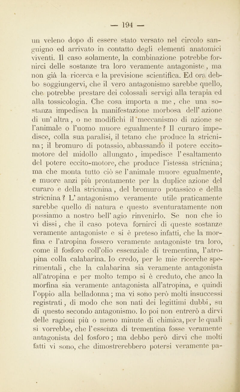 un veleno dopo di essere stato versato nel circolo san- guigno ed arrivato in contatto degli elementi anatomici viventi. Il caso solamente, la combinazione potrebbe for- nirci delle sostanze tra loro veramente antagoniste, ma non già la ricerca e la previsione scientifica. Ed ora deb- bo soggiungervi, che il vero antagonismo sarebbe quello, che potrebbe prestare dei colossali servigi alla terapia ed alla tossicologia. Che cosa importa a me, che una so- stanza impedisca la manifestazione morbosa dell’ azione di un’altra, o ne modifichi il meccanismo di azione se l’animale o l’uomo muore egualmente? Il curaro impe- disce, colla sua paralisi, il tetano che produce la stricni- na; il bromuro di potassio, abbassando il potere eccito- motore del midollo allungato, impedisce V esaltamento del potere eccito-motore, che produce l’istessa stricnina; ma che monta tutto ciò se l’animale muore egualmente, e muore anzi più prontamente per la duplice azione del curaro e della stricnina, del bromuro potassico e della stricnina ? L’ antagonismo veramente utile praticamente sarebbe quello di natura e questo sventuratamente non possiamo a nostro bell’ agio rinvenirlo. Se non che io vi dissi, che il caso poteva fornirci di queste sostanze veramente antagoniste e si è preteso infatti, che la mor- fina e l’atropina fossero veramente antagoniste tra loro, come il fosforo coll’olio essenziale di trementina, l'atro- pina colla calabarina. Io credo, per le mie ricerche spe- rimentali , che la calabarina sia veramente antagonista all’atropina e per molto tempo si è creduto, che anco la morfina sia veramente antagonista all’atropina, e quindi l’oppio alla belladonna ; ma vi sono però molti insuccessi registrati, di modo che son nati dei legittimi dubbi, su di questo secondo antagonismo. Io poi non entrerò a dirvi delle ragioni più o meno minute di chimica, per le quali si vorrebbe, che l’essenza di trementina fosse veramente antagonista del fosforo ; ma debbo però dirvi che molti fatti vi sono, che dimostrerebbero potersi veramente pa-