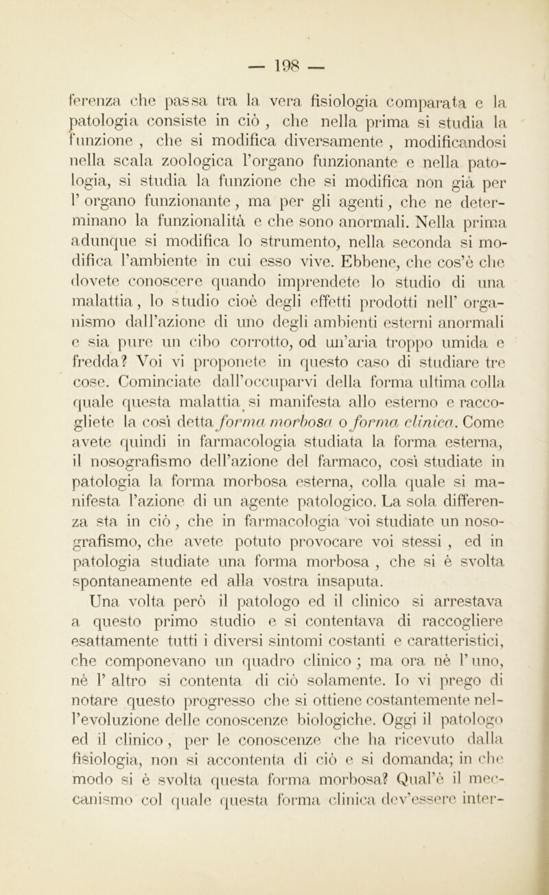 ferenza che passa tra la vera fisiologia comparata e la patologia consiste in ciò , che nella prima si studia la funzione , che si modifica diversamente , modificandosi nella scala zoologica Porgano funzionante e nella pato- logia, si studia la funzione che si modifica non già per T organo funzionante, ma per gli agenti, che ne deter- minano la funzionalità e che sono anormali. Nella prima adunque si modifica lo strumento, nella seconda si mo- difica l’ambiente in cui esso vive. Ebbene, che cos’ò che dovete conoscere quando imprendete lo studio di una malattia, lo studio cioè degli effetti prodotti nell’ orga- nismo dall’azione di uno degli ambienti esterni anormali e sia pure un cibo corrotto, od un’aria troppo umida e fredda? Voi vi proponete in questo caso di studiare tre cose. Cominciate dall’occuparvi della forma ultima colla quale questa malattiasi manifesta allo esterno e racco- gliete la cosi detta forma morbosa o forma clinica. Come avete quindi in farmacologia studiata la forma esterna, il nosografismo dell’azione del farmaco, cosi studiate in patologia la forma morbosa esterna, colla quale si ma- nifesta l’azione di un agente patologico. La sola differen- za sta in ciò, che in farmacologia voi studiate un noso- grafismo, che avete potuto provocare voi stessi , ed in patologia studiate una forma morbosa , che si è svolta spontaneamente ed alla vostra insaputa. Una volta però il patologo ed il clinico si arrestava a questo primo studio e si contentava di raccogliere esattamente tutti i diversi sintomi costanti e caratteristici, che componevano un quadro clinico ; ma ora nè V uno, nè V altro si contenta di ciò solamente. Io vi prego di notare questo progresso che si ottiene costantemente nel- l’evoluzione delle conoscenze biologiche. Oggi il patologo ed il clinico, per le conoscenze che ha ricevuto dalla fisiologia, non si accontenta di ciò e si domanda; in che modo si è svolta questa forma morbosa? Qual’è il mec-