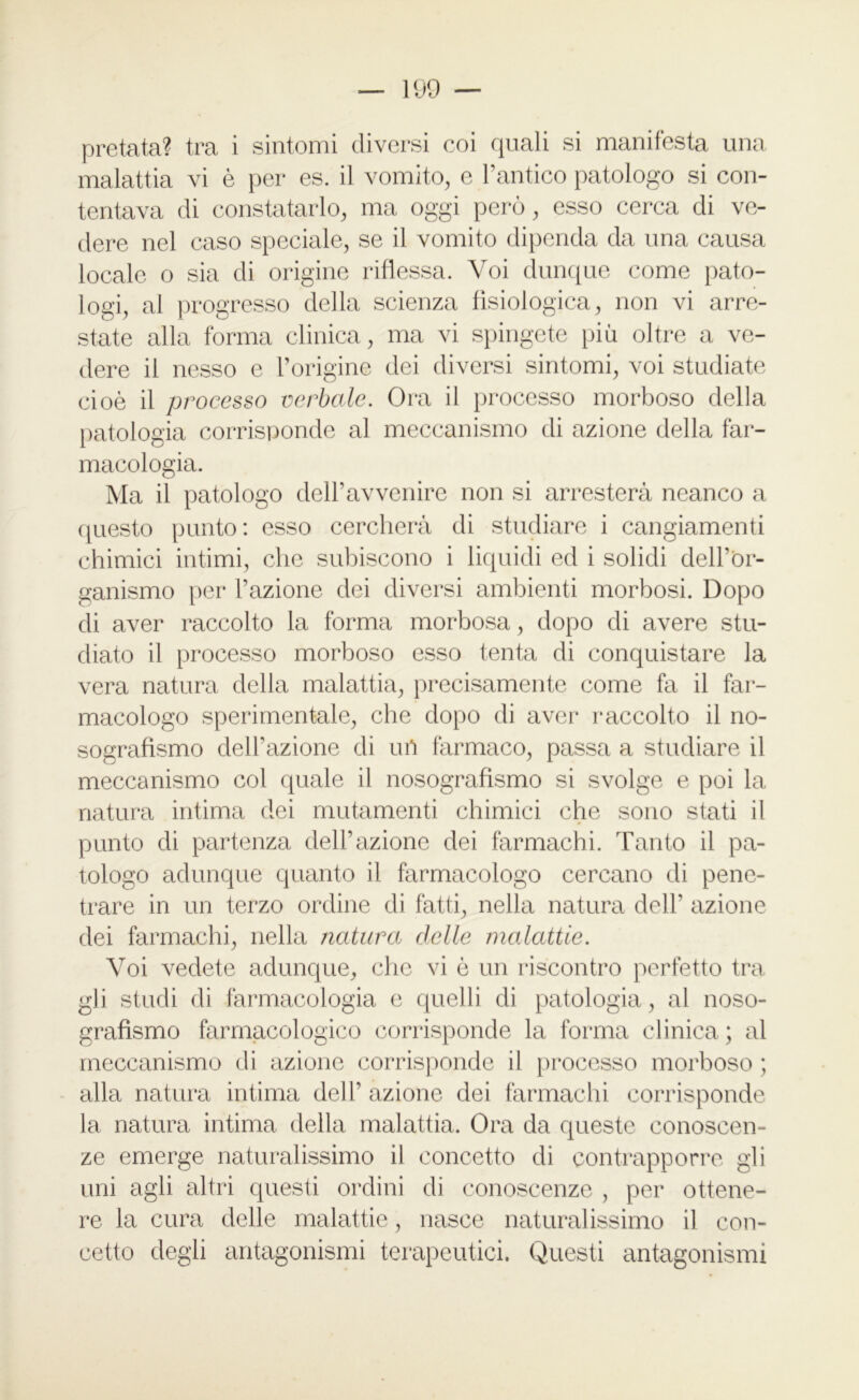 pretata? tra i sintomi diversi coi quali si manifesta una malattia vi è per es. il vomito, e l’antico patologo si con- tentava di constatarlo, ma oggi però, esso cerca di ve- dere nel caso speciale, se il vomito dipenda da una causa locale o sia di origine riflessa. Voi dunque come pato- logi, al progresso della scienza fisiologica, non vi arre- state alla forma clinica, ma vi spingete più oltre a ve- dere il nesso e l’origine dei diversi sintomi, voi studiate cioè il processo verbale. Ora il processo morboso della patologia corrisponde al meccanismo di azione della far- macologia. Ma il patologo dell’avvenire non si arresterà neanco a questo punto: esso cercherà di studiare i cangiamenti chimici intimi, che subiscono i liquidi ed i solidi dell’òr- ganismo per l’azione dei diversi ambienti morbosi. Dopo di aver raccolto la forma morbosa, dopo di avere stu- diato il processo morboso esso tenta di conquistare la vera natura della malattia, precisamente come fa il far- macologo sperimentale, che dopo di aver raccolto il no- sografismo dell’azione di uP farmaco, passa a studiare il meccanismo col quale il nosografìsmo si svolge e poi la natura intima dei mutamenti chimici che sono stati il punto di partenza dell’azione dei farmachi. Tanto il pa- tologo adunque quanto il farmacologo cercano di pene- trare in un terzo ordine di fatti, nella natura dell* azione dei farmachi, nella natura delle malattie. Voi vedete adunque, che vi è un riscontro perfetto tra gli studi di farmacologia e quelli di patologia, al noso- grafìsmo farmacologico corrisponde la forma clinica ; al meccanismo di azione corrisponde il processo morboso ; alla natura intima deir azione dei fàrmachi corrisponde la natura intima della malattia. Ora da queste conoscen- ze emerge naturalissimo il concetto di contrapporre gli uni agli altri questi ordini di conoscenze , per ottene- re la cura delle malattie, nasce naturalissimo il con- cetto degli antagonismi terapeutici. Questi antagonismi