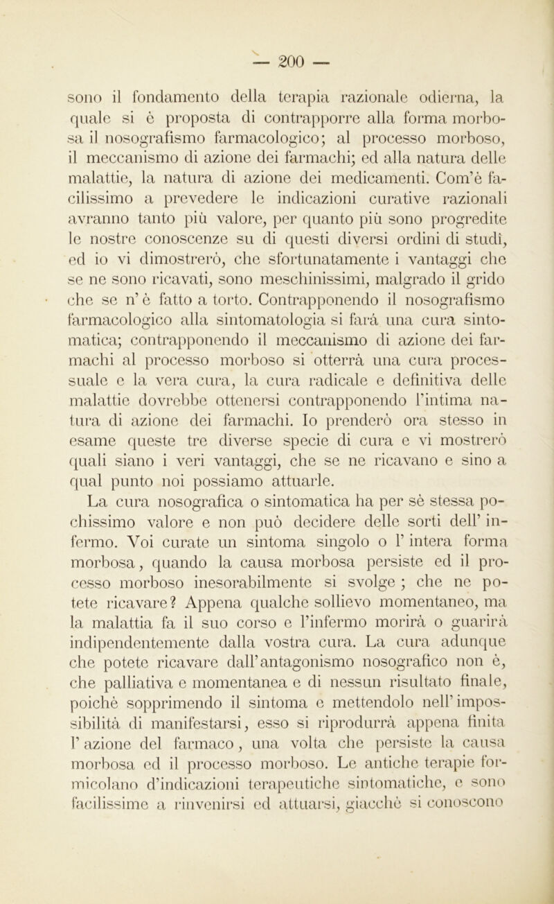 sono il fondamento della terapia razionale odierna, la quale si ò proposta di contrapporre alla forma morbo- sa il nosografismo farmacologico; al processo morboso, il meccanismo di azione dei farmachi; ed alla natura delle malattie, la natura di azione dei medicamenti. Com’è fa- cilissimo a prevedere le indicazioni curative razionali avranno tanto più valore, per quanto più sono progredite le nostre conoscenze su di questi diversi ordini di studi, ed io vi dimostrerò, che sfortunatamente i vantaggi che se ne sono ricavati, sono meschinissimi, malgrado il grido che se n’ è fatto a torto. Contrapponendo il nosografismo farmacologico alla sintomatologia si farà una cura sinto- matica; contrapponendo il meccanismo di azione dei far- machi al processo morboso si otterrà una cura proces- suale e la vera cura, la cura radicale e definitiva delle malattie dovrebbe ottenersi contrapponendo F intima na- tura di azione dei farmachi. Io prenderò ora stesso in esame queste tre diverse specie di cura e vi mostrerò quali siano i veri vantaggi, che se ne ricavano e sino a qual punto noi possiamo attuarle. La cura nosografica o sintomatica ha per sè stessa po- chissimo valore e non può decidere delle sorti dell’ in- fermo. Voi curate un sintonia singolo o l’intera forma morbosa, quando la causa morbosa persiste ed il pro- cesso morboso inesorabilmente si svolge ; che ne po- tete ricavare? Appena qualche sollievo momentaneo, ma la malattia fa il suo corso e Pinfermo morirà o guarirà indipendentemente dalla vostra cura. La cura adunque che potete ricavare dall’antagonismo nosografìco non è, che palliativa e momentanea e di nessun risultato finale, poiché sopprimendo il sintonia e mettendolo nell’ impos- sibilità di manifestarsi, esso si riprodurrà appena finita F azione del farmaco, una volta che persiste la causa morbosa ed il processo morboso. Le antiche terapie for- micolano d’indicazioni terapeutiche sintomatiche, e sono facilissime a rinvenirsi ed attuarsi, giacché si conoscono
