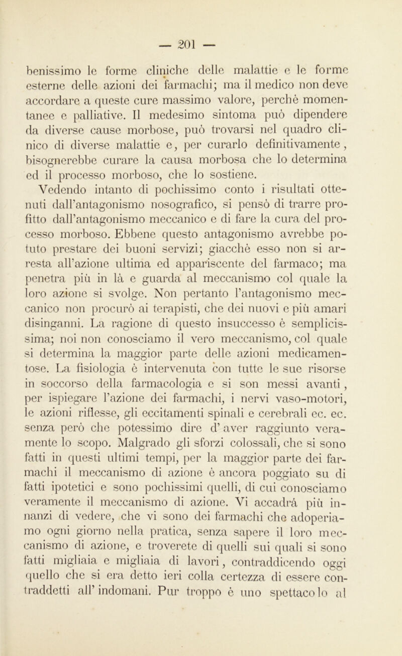 benissimo le forme cliniche delle malattie e le forme m esterne delle azioni dei farmachi; ma il medico non deve accordare a queste cure massimo valore, perchè momen- tanee e palliative. Il medesimo sintonia può dipendere da diverse cause morbose, può trovarsi nel quadro cli- nico di diverse malattie e, per curarlo definitivamente, bisognerebbe curare la causa morbosa che lo determina ed il processo morboso, che lo sostiene. Vedendo intanto di pochissimo conto i risultati otte- nuti dalhantagonismo nosografico, si pensò di trarre pro- fitto daU’antagonismo meccanico e di fare la cura del pro- cesso morboso. Ebbene questo antagonismo avrebbe po- tuto prestare dei buoni servizi; giacché esso non si ar- resta all’azione ultima ed appariscente del farmaco; ma penetra più in là e guarda al meccanismo col quale la loro azione si svolge. Non pertanto l’antagonismo mec- canico non procurò ai terapisti, che dei nuovi e più amari disinganni. La ragione di questo insuccesso è semplicis- sima; noi non conosciamo il vero meccanismo, col quale si determina la maggior parte delle azioni medicamen- tose. La fisiologia è intervenuta con tutte le sue risorse in soccorso della farmacologia e si son messi avanti , per ispiegare Fazione dei farmachi, i nervi vaso-motori, le azioni riflesse, gli eccitamenti spinali e cerebrali ec. ec. senza però che potessimo dire cF aver raggiunto vera- mente lo scopo. Malgrado gli sforzi colossali, che si sono fatti in questi ultimi tempi, per la maggior parte dei far- machi il meccanismo di azione è ancora poggiato su di fatti ipotetici e sono pochissimi quelli, di cui conosciamo veramente il meccanismo di azione. Vi accadrà più in- nanzi di vedere, che vi sono dei farmachi che adoperia- mo ogni giorno nella pratica, senza sapere il loro mec- canismo di azione, e troverete di quelli sui quali si sono fatti migliaia e migliaia di lavori, contraddicendo oggi quello che si era detto ieri colla certezza di essere con- traddetti all’indomani. Pur troppo è uno spettacolo al