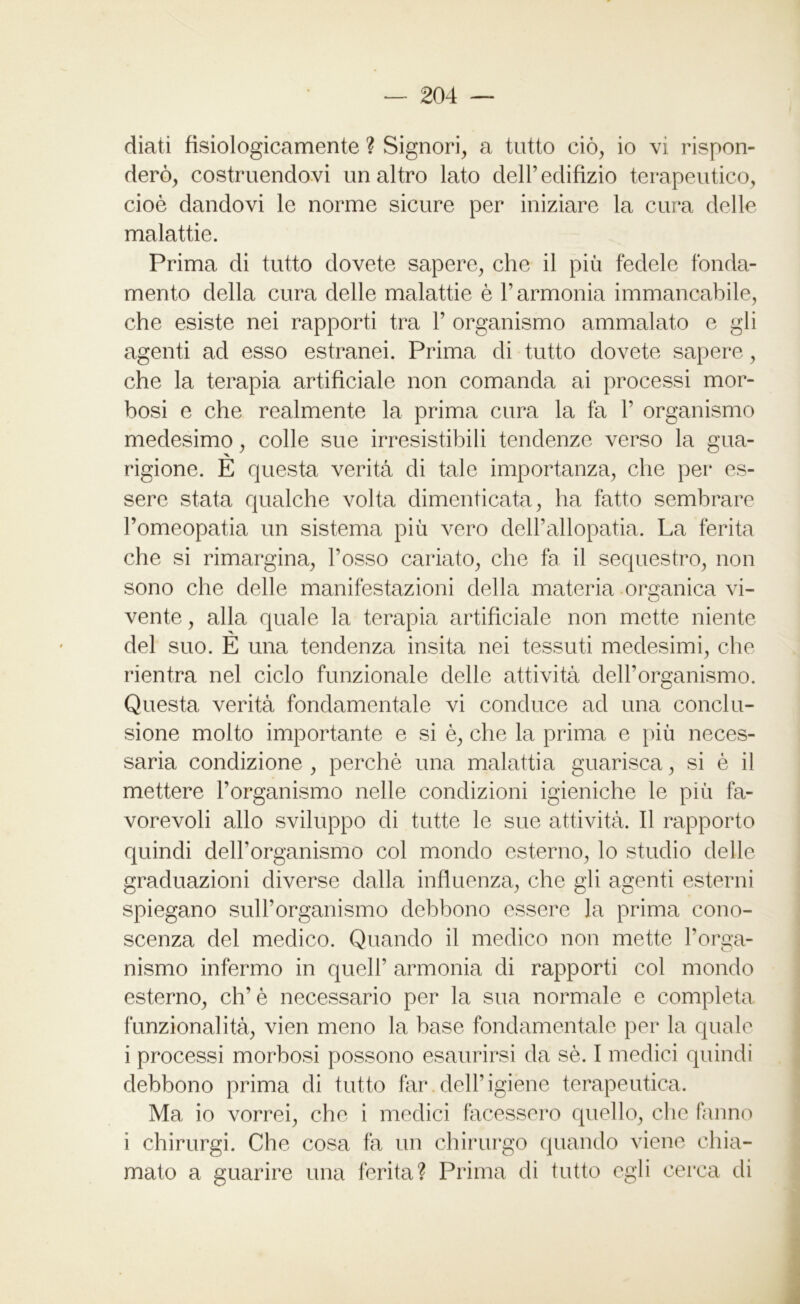 diati fisiologicamente ? Signori, a tutto ciò, io vi rispon- derò, costruendovi un altro lato dell’edilizio terapeutico, cioè dandovi le norme sicure per iniziare la cura delle malattie. Prima di tutto dovete sapere, che il più fedele fonda- mento della cura delle malattie è l’armonia immancabile, che esiste nei rapporti tra 1’ organismo ammalato e gli agenti ad esso estranei. Prima di tutto dovete sapere, che la terapia artificiale non comanda ai processi mor- bosi e che realmente la prima cura la fa 1’ organismo medesimo, colle sue irresistibili tendenze verso la gua- rigione. È questa verità di tale importanza, che per es- sere stata qualche volta dimenticata, ha fatto sembrare l’omeopatia un sistema più vero dell’allopatia. La ferita che si rimargina, l’osso cariato, che fa il sequestro, non sono che delle manifestazioni della materia organica vi- vente , alla quale la terapia artificiale non mette niente del suo. E una tendenza insita nei tessuti medesimi, che rientra nel ciclo funzionale delle attività dell’organismo. Questa verità fondamentale vi conduce ad una conclu- sione molto importante e si è, che la prima e più neces- saria condizione , perchè una malattia guarisca, si è il mettere l’organismo nelle condizioni igieniche le più fa- vorevoli allo sviluppo di tutte le sue attività. Il rapporto quindi dell’organismo col mondo esterno, lo studio delle graduazioni diverse dalla influenza, che gli agenti esterni spiegano sull’organismo debbono essere la prima cono- scenza del medico. Quando il medico non mette l’orga- nismo infermo in quell’ armonia di rapporti col mondo esterno, eh’è necessario per la sua normale e completa funzionalità, vien meno la base fondamentale per la quale i processi morbosi possono esaurirsi da sè. I medici quindi debbono prima di tutto far.dell’igiene terapeutica. Ma io vorrei, che i medici facessero quello, che fanno i chirurgi. Che cosa fa un chirurgo quando viene chia- mato a guarire una ferita? Prima di tutto egli cerca di