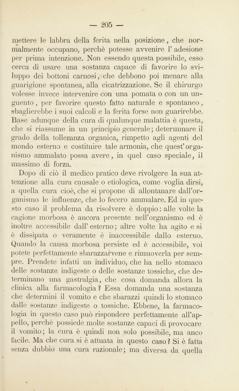 mettere le labbra della ferita nella posizione, che nor- malmente occupano, perchè potesse avvenire 1’ adesione per prima intenzione. Non essendo questa possibile, esso cerca di usare una sostanza capace di favorire lo svi- luppo dei bottoni carnosi, che debbono poi menare alla guarigione spontanea, alla cicatrizzazione. Se il chirurgo volesse invece intervenire con una pomata o con un un- guento , per favorire questo fatto naturale e spontaneo, sbaglierebbe i suoi calcoli e la ferita forse non guarirebbe. Base adunque della cura di qualunque malattia è questa, che si riassume in un principio generale; determinare il grado della tolleranza organica, rimpetto agli agenti del mondo esterno e costituire tale armonia, che quest’ orga- nismo ammalato possa avere, in quel caso speciale, il massimo di forza. Dopo di ciò il medico pratico deve rivolgere la sua at- tenzione alla cura causale o etiologica, come voglia dirsi, a quella cura cioè, che si propone di allontanare dall’or- ganismo le influenze, che lo fecero ammalare. Ed in que- sto caso il problema da risolvere è doppio : alle volte la cagione morbosa è ancora presente nell’organismo ed è inoltre accessibile dall’ esterno ; altre volte ha agito e si è dissipata o veramente è inaccessibile dallo esterno. Quando la causa morbosa persiste ed è accessibile, voi potete perfettamente sbarazzacene e rimuoverla per sem- pre. Prendete infatti un individuo, che ha nello stomaco delle sostanze indigeste o delle sostanze tossiche, che de- terminano una gastralgia, che cosa domanda allora la clinica alla farmacologia ? Essa domanda una sostanza che determini il vomito e che sbarazzi quindi lo stomaco dalle sostanze indigeste o tossiche. Ebbene, la farmaco- logia in questo caso può rispondere perfettamente all’ap- peJlo, perchè possiede molte sostanze capaci di provocare il vomito; la cura è quindi non solo possibile, ma anco facile. Ma che cura si è attuata in questo caso? Si è fatta senza dubbio una cura razionale; ma diversa da quella