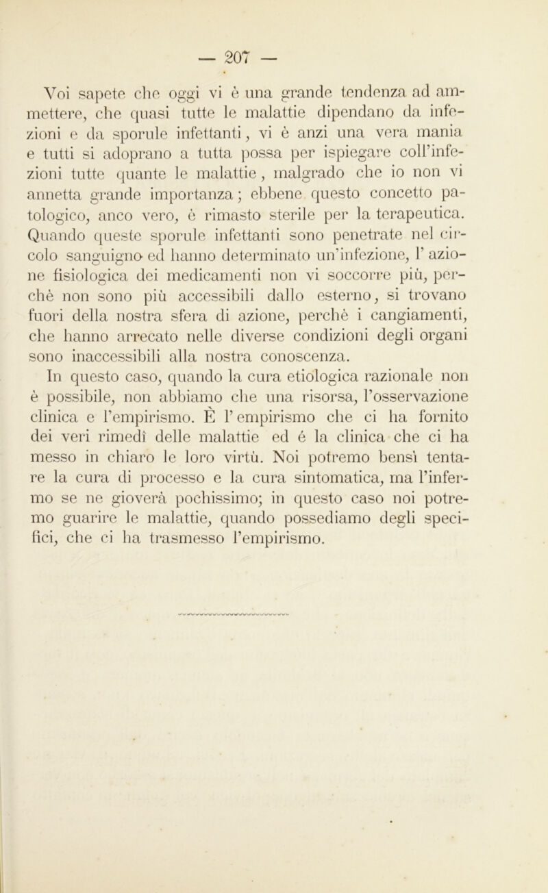 Voi sapete che oggi vi è una grande tendenza ad am- mettere, che quasi tutte le malattie dipendano da infe- zioni e da sporule infettanti, vi è anzi una vera mania e tutti si adoprano a tutta possa per ispiegare coll’infe- zioni tutte quante le malattie, malgrado che io non vi annetta grande importanza; ebbene questo concetto pa- tologico, anco vero, è rimasto sterile per la terapeutica. Quando queste sporule infettanti sono penetrate nel cir- colo sanguigno ed hanno determinato un’infezione, 1' azio- ne fisiologica dei medicamenti non vi soccorre più, per- chè non sono più accessibili dallo esterno, si trovano fuori della nostra sfera di azione, perchè i cangiamenti, che hanno arrecato nelle diverse condizioni degli organi sono inaccessibili alla nostra conoscenza. In questo caso, quando la cura etiologica razionale non è possibile, non abbiamo che una risorsa, l’osservazione clinica e l’empirismo. E V empirismo che ci ha fornito dei veri rimedi delle malattie ed è la clinica che ci ha messo in chiaro le loro virtù. Noi potremo bensì tenta- re la cura di processo e la cura sintomatica, ma l’infer- mo se ne gioverà pochissimo; in questo caso noi potre- mo guarire le malattie, quando possediamo degli speci- fici, che ci ha trasmesso l’empirismo. \/ww