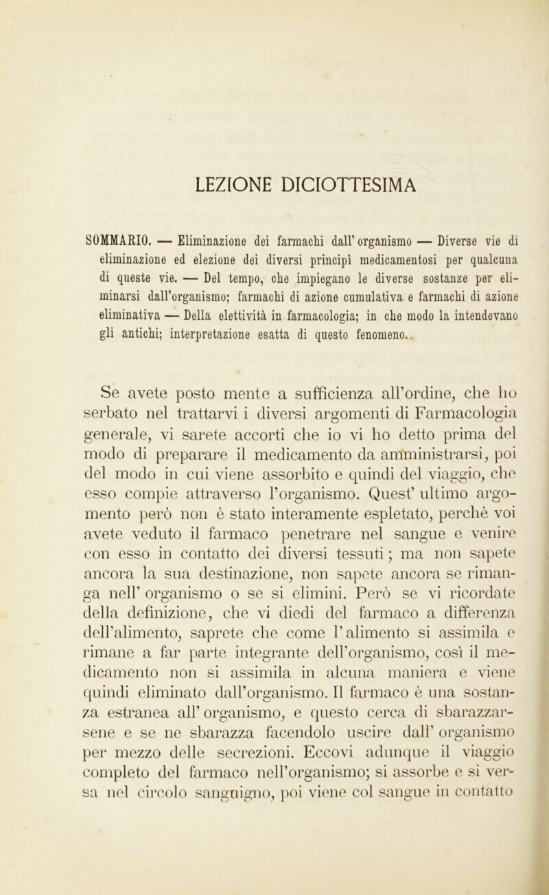 LEZIONE DICIOTTESIMA SOMMARIO. — Eliminazione dei farmachi dall’ organismo — Diverse vie di eliminazione ed elezione dei diversi principi medicamentosi per qualcuna di queste vie. — Del tempo, che impiegano le diverse sostanze per eli- minarsi daH’organismo; farmachi di azione cumulativa e farmachi di azione eliminativa — Della elettività in farmacologia; in che modo la intendevano gli antichi; interpretazione esatta di questo fenomeno.. Se avete posto mente a sufficienza all’ordine, che ho serbato nel trattarvi i diversi argomenti di Farmacologia generale, vi sarete accorti che io vi ho detto prima del modo di preparare il medicamento da amministrarsi, poi del modo in cui viene assorbito e quindi del viaggio, che esso compie attraverso l’organismo. Quest’ ultimo argo- mento però non è stato interamente espletato, perchè voi avete veduto il farmaco penetrare nel sangue e venire con esso in contatto dei diversi tessuti ; ma non sapete ancora la sua destinazione, non sapete ancora se riman- ga nell’ organismo o se si elimini. Però se vi ricordate della definizione, che vi diedi del farmaco a differenza dell’alimento, saprete che come l’alimento si assimila e rimane a far parte integrante dell’organismo, cosi il me- dicamento non si assimila in alcuna maniera e viene quindi eliminato dall’organismo. Il farmaco è una sostan- za estranea all’ organismo, e questo cerca di sbarazzar- sene e se ne sbarazza facendolo uscire dall’ organismo per mezzo delle secrezioni. Eccovi adunque il viaggio completo del farmaco nell’organismo; si assorbe e si ver- sa nel circolo sanguigno, poi viene col sangue in contatto