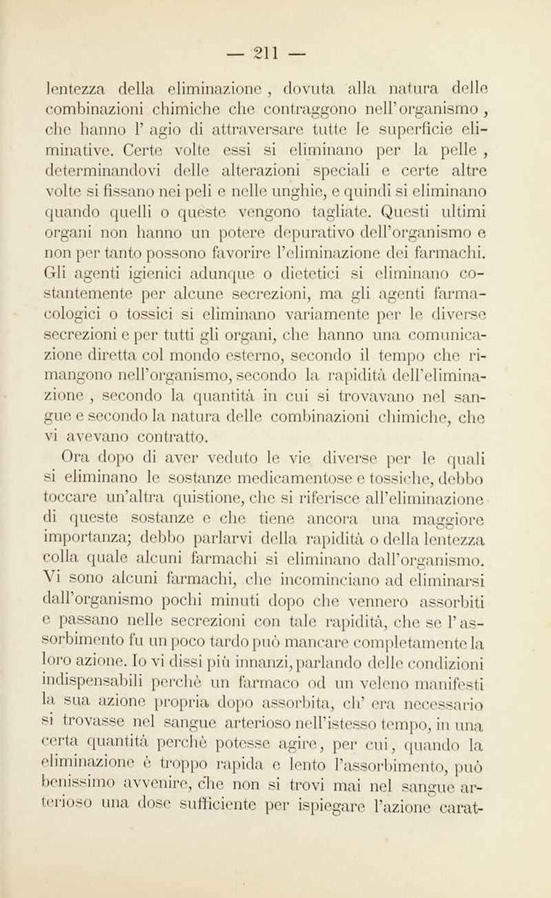 lentezza della eliminazione, dovuta alla natura delle combinazioni chimiche che contraggono nell’organismo, che hanno 1’ agio di attraversare tutte le superficie eli— minative. Certe volte essi si eliminano per la pelle , determinandovi delle alterazioni speciali e certe altre volte si fissano nei peli e nelle unghie, e quindi si eliminano quando quelli o queste vengono tagliate. Questi ultimi organi non hanno un potere depurativo delPorganismo e non per tanto possono favorire l’eliminazione dei farmachi. Gli agenti igienici adunque o dietetici si eliminano co- stantemente per alcune secrezioni, ma gli agenti farma- cologici o tossici si eliminano variamente per le diverse secrezioni e per tutti gli organi, che hanno una comunica- zione diretta col mondo esterno, secondo il tempo che ri- mangono nell’organismo, secondo la rapidità dell’elimina- zione , secondo la quantità in cui si trovavano nel san- gue e secondo la natura delle combinazioni chimiche, che vi avevano contratto. Ora dopo di aver veduto le vie diverse per le quali si eliminano le sostanze medicamentose e tossiche, debbo toccare un’altra quistione, che si riferisce all’eliminazione di queste sostanze e che tiene ancora una maggiore importanza; debbo parlarvi della rapidità o della lentezza colla quale alcuni farmachi si eliminano dalForganismo. Vi sono alcuni farmachi, che incominciano ad eliminarsi dall’organismo pochi minuti dopo che vennero assorbiti e passano nelle secrezioni con tale rapidità, che se l’as- sorbimento fu un poco tardo può mancare completamente la loro azione. Io vi dissi più innanzi, parlando delle condizioni indispensabili perchè un farmaco od un veleno manifesti la sua azione propria dopo assorbita, eh’ era necessario si trovasse nel sangue arterioso nell’istesso tempo, in una certa quantità perchè potesse agire, per cui, quando la eliminazione è troppo rapida e lento l’assorbimento, può benissimo avvenire, che non si trovi mai nel sangue ar- terioso una dose sufficiente per ispiegare l’azione carat-