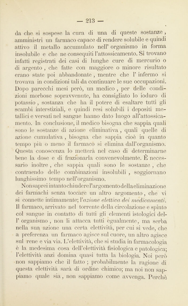 da che si sospese la cura di una di queste sostanze , amministri un farmaco capace di rendere solubile e quindi attivo il metallo accumulato nell’ organismo in forma insolubile e che ne consequiti l’attossicamento. Si trovano infatti registrati dei casi di lunghe cure di mercurio o di argento , che fatte con maggiore o minore risultato erano state poi abbandonate , mentre che 1’ infermo si trovava in condizioni tali da continuare le sue occupazioni. Dopo parecchi mesi però, un medico , per delle condi- zioni morbose sopravvenute, ha consigliato lo ioduro di potassio , sostanza che ha il potere di esaltare tutti gli scambi interstiziali, e quindi resi solubili i depositi me- tallici e versati nel sangue hanno dato luogo alPattossica- mento. In conclusione, il medico bisogna che sappia quali sono le sostanze di azione climinativa , quali quelle di azione cumulativa , bisogna che sappia cioè in quanto tempo più o meno il farmaco si elimina dall’organismo. Questa conoscenza lo metterà nel caso di determinarne bene la dose e di frazionarla convenevolmente. E neces- sario inoltre , che sappia quali sono le sostanze , clic contenendo delle combinazioni insolubili , soggiornano lunghissimo tempo nell’organismo. NonsapreiintantochiuderePargomentodellaeliminazione dei farmachi senza toccare un altro argomento, che vi si connette intimamente; Y azione elettiva dei medicamenti. Il farmaco, arrivato nel torrente della circolazione e spinto col sangue in contatto di tutti gli elementi istologici del- P organismo , non li attacca tutti egualmente, ma serba nella sua azione una certa elettività, per cui si vede, che a preferenza un farmaco agisce sul cuore, un altro agisce sul rene e via via. I/elettività, che si studia in farmacologia è la medesima cosa dell’elettività fisiologica e patologica; l’elettività anzi domina quasi tutta la biologia. Noi però non sappiamo che il fatto ; probabilmente la, ragione di questa elettività sarà di ordine chimico; ma noi non sap- piamo quale sia, non sappiamo come avvenga. Perchè