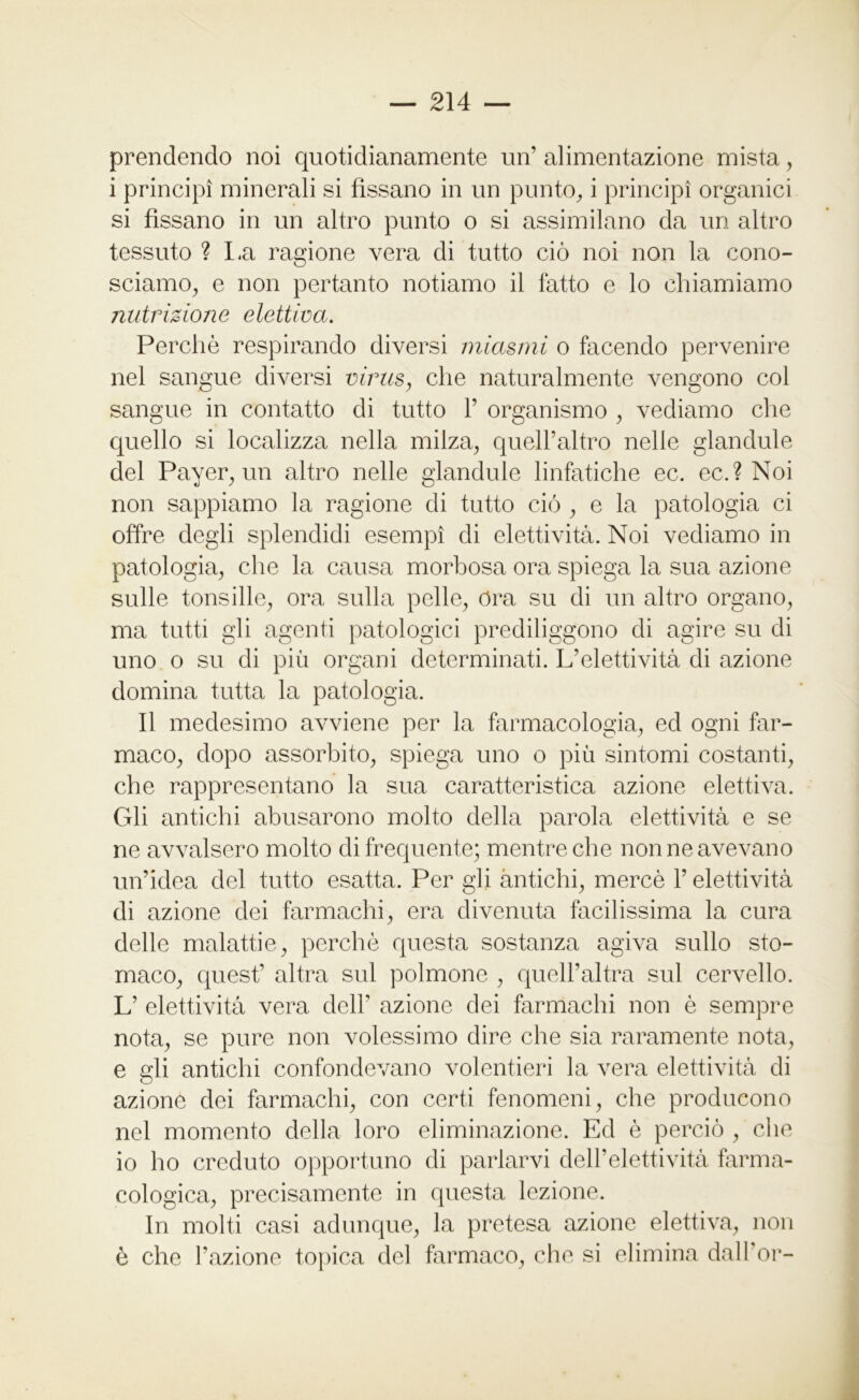 prendendo noi quotidianamente un’ alimentazione mista, i principi minerali si fissano in un punto, i principi organici si fissano in un altro punto o si assimilano da un altro tessuto ? La ragione vera di tutto ciò noi non la cono- sciamo, e non pertanto notiamo il fatto e lo chiamiamo nutrizione elettiva. Perchè respirando diversi miasmi o facendo pervenire nel sangue diversi virus, che naturalmente vengono col sangue in contatto di tutto 1’ organismo , vediamo che quello si localizza nella milza, quell’altro nelle glandule del Payer, un altro nelle glandule linfatiche ec. ec.? Noi non sappiamo la ragione di tutto ciò , e la patologia ci offre degli splendidi esempi di elettività. Noi vediamo in patologia, che la causa morbosa ora spiega la sua azione sulle tonsille, ora sulla pelle, Ora su di un altro organo, ma tutti gli agenti patologici prediliggono di agire su di uno o su di più organi determinati. L’eletti vi tà di azione domina tutta la patologia. Il medesimo avviene per la farmacologia, ed ogni far- maco, dopo assorbito, spiega uno o più sintomi costanti, che rappresentano la sua caratteristica azione elettiva. Gli antichi abusarono molto della parola elettività e se ne avvalsero molto di frequente; mentre che non ne avevano un’idea del tutto esatta. Per gli antichi, mercè l’elettività di azione dei farmachi, era divenuta facilissima la cura delle malattie, perchè questa sostanza agiva sullo sto- maco, quest’ altra sul polmone , quell’altra sul cervello. L’ elettività vera dell’ azione dei farmachi non è sempre nota, se pure non volessimo dire che sia raramente nota, e gli antichi confondevano volentieri la vera elettività di azione dei farmachi, con certi fenomeni, che producono nel momento della loro eliminazione. Ed è perciò , che io ho creduto opportuno di parlarvi dell’elettività farma- cologica, precisamente in questa lezione. In molti casi adunque, la pretesa azione elettiva, non è che l’azione topica del farmaco, che si elimina dall’or-