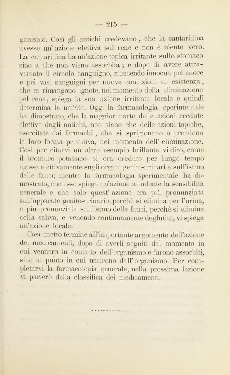 ganismo. Cosi gli antichi credevano , che la cantaridina avesse un’ azione elettiva sul rene e non è niente vero. La cantaridina ha un’azione topica irritante sullo stomaco sino a che non viene assorbita ; e dopo di avere attra- versato il circolo sanguigno, riuscendo innocua pel cuore e pei vasi sanguigni per nuove condizioni di esistenza, che ci rimangono ignote, nel momento della eliminazione pel rene, spiega la sua azione irritante locale e quindi determina la nefrite. Oggi la farmacologia sperimentale ha dimostrato, che la maggior parte delle azioni credute elettive dagli antichi, non siano che delle azioni topiche, esercitate dai farmachi , che si sprigionano o prendono la loro forma primitiva, nel momento dell’ eliminazione. Cosi per citarvi un altro esempio brillante vi dirò, come il bromuro potassico si era creduto per lungo tempo agisse elettivamente sugli organi genito-urinarì e sull’istmo O O O delle fauci; mentre la farmacologia sperimentale ha di- mostrato, che esso spiega un’azione attudente la sensibilità generale e che solo quest’ azione era più pronunziata sull’apparato genito-urinario, perchè si elimina per burina, e più pronunziata sull’istmo delle fauci, perchè si elimina colla saliva, e venendo continuamente deglutito, vi spiega un’azione locale. Così metto termine all’importante argomento dell’azione dei medicamenti, dopo di averli seguiti dal momento in cui vennero in contatto dell’organismo e furono assorbiti, sino al punto in cui uscirono dall'organismo. Per com- pletarvi la farmacologia generale, nella prossima lezione vi parlerò della classifica dei medicamenti.