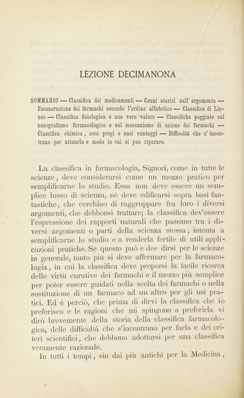 LEZIONE DECIMANONA SOMMARIO — Classifica dei medicamenti — Cenni storici sull’ argomento — Enumerazione dei farmachi secondo l’ordine alfabetico — Classifica di Lin- neo — Classifica fisiologica e suo vero valore — Classifiche poggiate sul nosografìsmo farmacologico e sul meccanismo di azione dei farmachi — Classifica chimica, suoi pregi e suoi vantaggi — Difficoltà che s’incon- trano per attuarla e modo in cui si può riparare. La classifica in farmacologia. Signori, come in tutte le scienze, deve considerarsi come un mezzo pratico per semplificarne lo studio. Essa non deve essere un sem- plice lusso di scienza, nò deve edificarsi sopra basi fan- tastiche, che cerchino di raggruppare fra loro i diversi argomenti, che debbonsi trattare; la classifica dev’essere l’espressione dei rapporti naturali che passano tra i di- versi argomenti o parti della scienza stessa, intenta a semplificarne lo studio e a renderla fertile di utili appli- cazioni pratiche. Se questo può e dee dirsi per le scienze in generale, tanto più si deve affermare per la farmaco- logia, in cui la classifica deve proporsi la facile ricerca delle virtù curative dei farmachi e. il mezzo più semplice per poter essere guidati nella scelta dei farmachi o nella sostituzione di un farmaco ad un altro per gli usi pra- tici. Ed è perciò, che prima di dirvi la classifica che io preferisco e le ragioni che mi spingono a preferirla vi dirò brevemente della storia della classifica farmacolo- gica, delle difficoltà che s’incontrano per farla e dei cri- teri scientifici, che debbono adottarsi per una classifica veramente razionale.