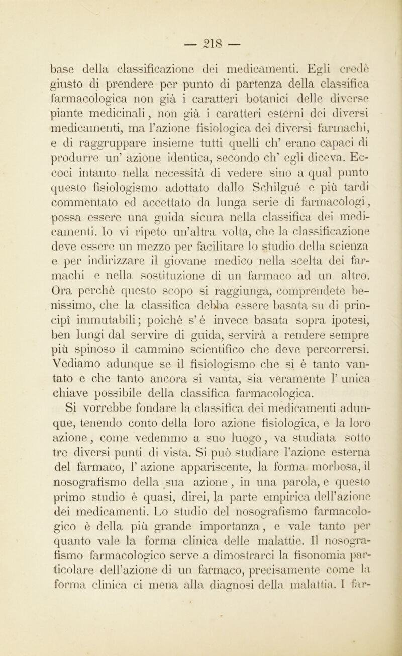 base della classificazione dei medicamenti. Egli credè giusto di prendere per punto di partenza della classifica farmacologica non già i caratteri botanici delle diverse piante medicinali , non già i caratteri esterni dei diversi medicamenti, ma Fazione fisiologica dei diversi farmachi, e di raggruppare insieme tutti quelli eh’ erano capaci di produrre un’ azione identica, secondo eh’ egli diceva. Ec- coci intanto nella necessità di vedere sino a qual punto questo fisiologismo adottato dallo Schilgué e più tardi commentato ed accettato da lunga serie di farmacologi, possa essere una guida sicura nella classifica dei medi- camenti. Io vi ripeto un’altra volta, che la classificazione deve essere un mezzo per facilitare lo studio della scienza e per indirizzare il giovane medico nella scelta dei far- machi e nella sostituzione di un farmaco ad un altro. Ora perchè questo scopo si raggiunga, comprendete be- nissimo, che la classifica debba essere basata su di prin- cipi immutabili; poiché sè invece basata sopra ipotesi, ben lungi dal servire di guida, servirà a rendere sempre più spinoso il cammino scientifico che deve percorrersi. Vediamo adunque se il fisiologismo che si è tanto van- tato e che tanto ancora si vanta, sia veramente F unica chiave possibile della classifica farmacologica. Si vorrebbe fondare la classifica dei medicamenti adun- que, tenendo conto della loro azione fisiologica, e la loro azione, come vedemmo a sno luogo, va studiata sotto tre diversi punti di vista. Si può studiare Fazione esterna del farmaco, F azione appariscente, la forma morbosa, il nosografismo della sua azione, in una parola, e questo primo studio è quasi, direi, la parte empirica dell’azione dei medicamenti. Lo studio del nosografismo farmacolo- gico è della più grande importanza, e vale tanto per quanto vale la forma clinica delle malattie. Il nosogra- fismo farmacologico serve a dimostrarci la fisonomia par- ticolare dell’azione di un farmaco, precisamente come la forma clinica ci mena alla diagnosi della malattia. I far-