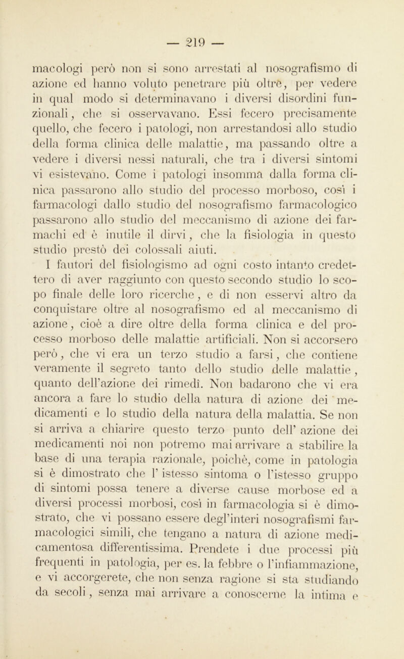 macologi però non si sono arrestati al nosografismo di azione ed hanno voluto penetrare più oltre, per vedere in qual modo si determinavano i diversi disordini fun- zionali , che si osservavano. Essi fecero precisamente quello, che fecero i patologi, non arrestandosi allo studio della forma clinica delle malattie, ma passando oltre a vedere i diversi nessi naturali, clic tra i diversi sintomi vi esistevano. Come i patologi insomma dalla forma cli- nica passarono allo studio del processo morboso, cosi i farmacologi dallo studio del nosografismo farmacologico passarono allo studio del meccanismo di azione dei far- machi ed è inutile il dirvi, che la fisiologia in questo studio prestò dei colossali aiuti. I fautori del fisiologismo ad ogni costo intanto credet- tero di aver raggiunto con questo secondo studio lo sco- po finale delle loro ricerche, e di non esservi altro da conquistare oltre al nosografismo ed al meccanismo di azione, cioè a dire oltre della forma clinica e del pro- cesso morboso delle malattie artificiali. Non si accorsero però, che vi era un terzo studio a farsi, che contiene veramente il segreto tanto dello studio delle malattie , quanto dell’azione dei rimedi. Non badarono che vi era ancora a fare lo studio della natura di azione dei me- dicamenti e lo studio della natura della malattia. Se non si arriva a chiarire questo terzo punto dell’ azione dei medicamenti noi non potremo mai arrivare a stabilire la base di una terapia razionale, poiché, come in patologia si è dimostrato che ]’ istesso sintonia o Fistesso gruppo di sintomi possa tenere a diverse cause morbose ed a diversi processi morbosi, cosi in farmacologia si è dimo- strato, che vi possano essere degl’interi nosografismi far- macologici simili, che tengano a natura di azione medi- camentosa differentissima. Prendete i due processi più frequenti in patologia, per es. la febbre o l’infiammazione, e vi accorgerete, che non senza ragione si sta studiando da secoli, senza mai arrivare a conoscerne la intima e