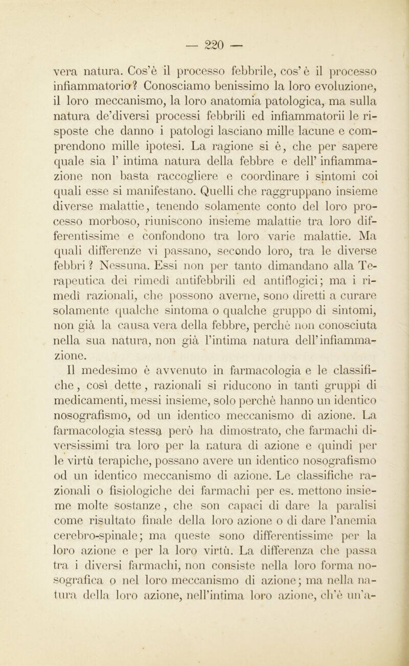 vera natura. Cos’è il processo febbrile, cos’è il processo infiammatoria? Conosciamo benissimo la loro evoluzione, il loro meccanismo, la loro anatomia patologica, ma sulla natura de’diversi processi febbrili ed infiammatorii le ri- sposte che danno i patologi lasciano mille lacune e com- prendono mille ipotesi. La ragione si è, che per sapere quale sia 1’ intima natura della febbre e dell’ infiamma- zione non basta raccogliere e coordinare i sintomi coi quali esse si manifestano. Quelli che raggruppano insieme diverse malattie, tenendo solamente conto del loro pro- cesso morboso, riuniscono insieme malattie tra loro dif- ferentissime e confondono tra loro varie malattie. Ma quali differenze vi passano, secondo loro, tra le diverse febbri ? Nessuna. Essi non per tanto dimandano alla Te- rapeutica dei rimedi antifebbrili ed antiflogici; ma i ri- medi razionali, che possono averne, sono diretti a curare solamente qualche sintonia o qualche gruppo di sintomi, non già la causa vera della febbre, perchè non conosciuta nella sua natura, non già l’intima natura dell’infiamma- zione. Il medesimo è avvenuto in farmacologia e le classifi- che , così dette, razionali si riducono in tanti gruppi di medicamenti, messi insieme, solo perchè hanno un identico nosografismo, od un identico meccanismo di azione. La farmacologia stessa però ha dimostrato, che farmachi di- versissimi tra loro per la natura di azione e quindi per le virtù terapiche, possano avere un identico nosografismo od un identico meccanismo di azione. Le classifiche ra- zionali o fisiologiche dei farmachi per es. mettono insie- me molte sostanze, che son capaci di dare la paralisi come risultato finale della loro azione o di dare l’anemia cerebro-spinale; ma queste sono differentissime per la loro azione e per la loro virtù. La differenza che passa tra i diversi farmachi, non consiste nella loro forma no- sografica o nel loro meccanismo di azione; ma nella na- tura della loro azione, nelPintima loro azione, ciré uffa-