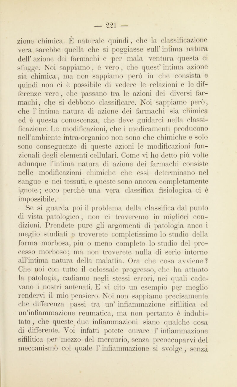 zione chimica. È naturale quindi, che la classificazione vera sarebbe quella che si poggiasse sull’intima natura dell’ azione dei farmachi e per mala ventura questa ci sfugge. Noi sappiamo, è vero, che quest’intima azione sia chimica, ma non sappiamo però in che consista e quindi non ci ò possibile di vedere le relazioni e le dif- ferenze vere, che passano tra le azioni dei diversi far- machi, che si debbono classificare. Noi sappiamo però, che T intima natura di azione dei farmachi sia chimica ed è questa conoscenza, che deve guidarci nella classi- ficazione. Le modificazioni, che i medicamenti producono nell’ambiente intra-organico non sono che chimiche c solo sono conseguenze di queste azioni le modificazioni fun- zionali degli elementi cellulari. Come vi ho detto più volte adunque l’intima natura di azione dei farmachi consiste nelle modificazioni chimiche che essi determinano nel sangue e nei tessuti, e queste sono ancora completamente ignote; ecco perchè una vera classifica fisiologica ci é impossibile. Se si guarda poi il problema della classifica dal punto di vista patologico, non ci troveremo in migliori con- dizioni. Prendete pure gli argomenti di patologia anco i meglio studiati e troverete completissimo lo studio della forma morbosa, più o meno completo lo studio del pro- cesso morboso; ma non troverete nulla di serio intorno all’intima natura della malattia. Ora che cosa avviene ? Che noi con tutto il colossale progresso, che ha attuato la patologia, cadiamo negli stessi errori, nei quali cade- vano i nostri antenati. E vi cito un esempio per meglio rendervi il mio pensiero. Noi non sappiamo precisamente che differenza passi tra un’ infiammazione sifilitica ed un’infiammazione reumatica, ma non pertanto è indubi- tato, che queste due infiammazioni siano qualche cosa di differente. Voi infatti potete curare 1’ infiammazione sifilitica per mezzo del mercurio, senza preoccuparvi del meccanismo col quale l’infiammazione si svolge, senza