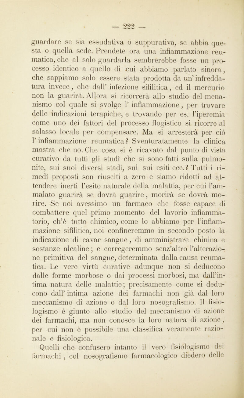 999 guardare se sia essudativa o suppurativa, se abbia que- sta o quella sede. Prendete ora una infiammazione reu- matica, che al solo guardarla sembrerebbe fosse un pro- cesso identico a quello di cui abbiamo parlato sinora, che sappiamo solo essere stata prodotta da un’ infredda- tura invece, che dall’ infezione sifilitica, ed il mercurio non la guarirà. Allora si ricorrerà allo studio del mena- nismo col quale si svolge F infiammazione, per trovare delle indicazioni terapiche, e trovando per es. l’iperemia come uno dei fattori del processo flogistico si ricorre al salasso locale per compensare. Ma si arresterà per ciò l’infiammazione reumatica? Sventuratamente la clinica mostra che no. Che cosa si è ricavato dal punto di vista curativo da tutti gli studi che si sono fatti sulla pulmo- nite, sui suoi diversi stadi, sui sui esiti ecc.? Tutti i ri- medi proposti son riusciti a zero e siamo ridotti ad at- tendere inerti l’esito naturale della malattia, per cui l’am- malato guarirà se dovrà guarire, morirà se dovrà mo- rire. Se noi avessimo un farmaco che fosse capace di combattere quel primo momento del lavorio infiamma- torio, ch’è tutto chimico, come lo abbiamo per Finfìam- mazione sifilitica, noi confineremmo in secondo posto la indicazione di cavar sangue, di amministrare chinina e sostanze alcaline ; e cor regeremmo senz’altro l’alterazio- ne primitiva del sangue, determinata dalla causa reuma- tica. Le vere virtù curative adunque non si deducono dalle forme morbose o dai processi morbosi, ma dall’in- tima natura delle malattie; precisamente come si dedu- cono dall’ intima azione dei farmachi non già dal loro meccanismo di azione o dal loro nosografismo. Il fisio- logismo è giunto allo studio del meccanismo di azione dei farmachi, ma non conosce la loro natura di azione, per cui non è possibile una classifica veramente razio- nale e fisiologica. Quelli che confusero intanto il vero fisiologismo dei farmachi , col nosografismo farmacologico diedero delle