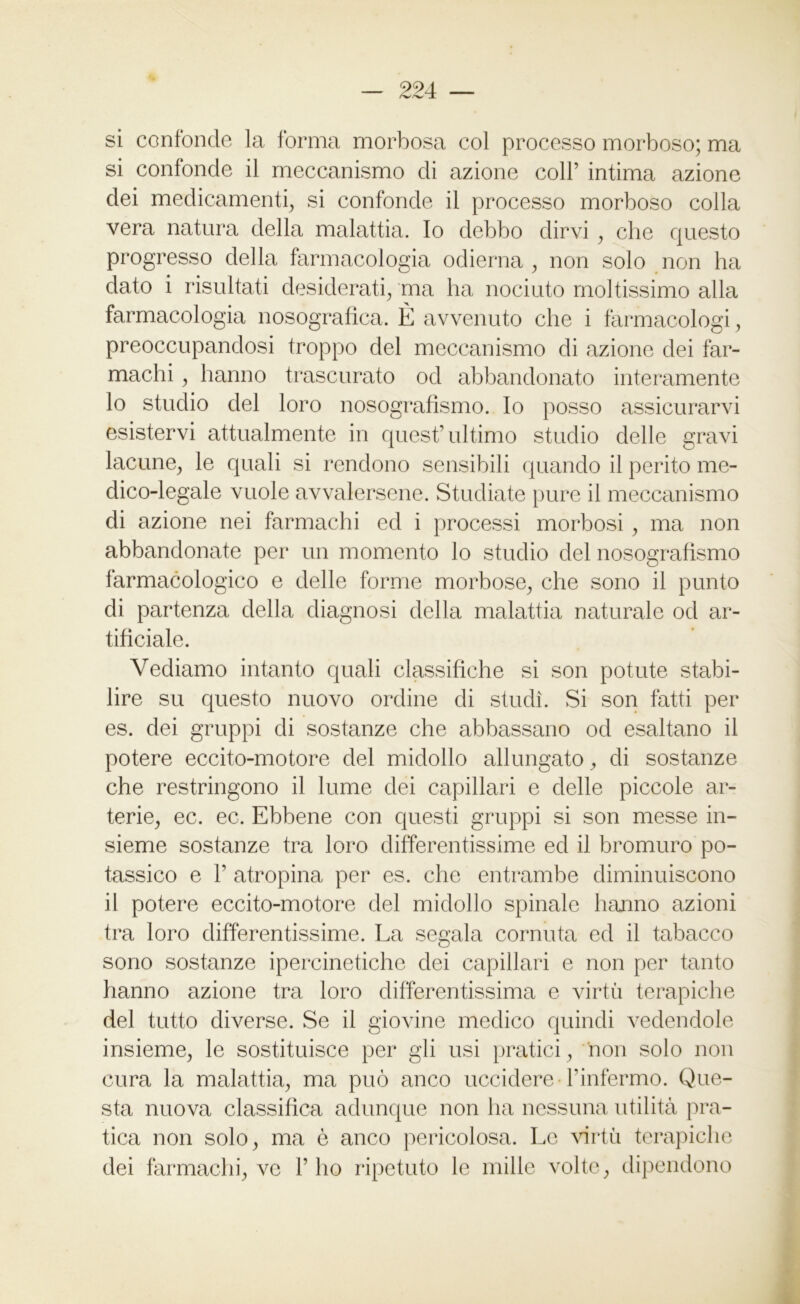 si confonde la forma morbosa col processo morboso; ma si confonde il meccanismo di azione coll’ intima azione dei medicamenti, si confonde il processo morboso colla vera natura della malattia. Io debbo dirvi , che questo progresso della farmacologia odierna , non solo non ha dato i risultati desiderati, ma ha nociuto moltissimo alla farmacologia nosografica. È avvenuto che i farmacologi, preoccupandosi troppo del meccanismo di azione dei far- machi , hanno trascurato od abbandonato interamente 10 studio del loro nosografismo. Io posso assicurarvi esistervi attualmente in quest’ultimo studio delle gravi lacune, le quali si rendono sensibili quando il perito me- dico-legale vuole avvalersene. Studiate pure il meccanismo di azione nei farmachi ed i processi morbosi , ma non abbandonate per un momento lo studio del nosografismo farmacologico e delle forme morbose, che sono il punto di partenza della diagnosi della malattia naturale od ar- tificiale. Vediamo intanto quali classifiche si son potute stabi- lire su questo nuovo ordine di studi. Si son fatti per es. dei gruppi di sostanze che abbassano od esaltano il potere eccito-motore del midollo allungato, di sostanze che restringono il lume dei capillari e delle piccole ar- terie, ec. ec. Ebbene con questi gruppi si son messe in- sieme sostanze tra loro differentissime ed il bromuro po- tassico e 1’ atropina per es. che entrambe diminuiscono 11 potere eccito-motore del midollo spinale hanno azioni tra loro differentissime. La segala cornuta ed il tabacco sono sostanze ipercinetiche dei capillari e non per tanto hanno azione tra loro differentissima e virtù terapiche del tutto diverse. Se il giovine medico quindi vedendole insieme, le sostituisce per gli usi pratici, non solo non cura la malattia, ma può anco uccidere l’infermo. Que- sta nuova classifica adunque non ha nessuna utilità pra- tica non solo, ma è anco pericolosa. Le virtù terapiche dei farmachi, ve l’ho ripetuto le mille volte, dipendono